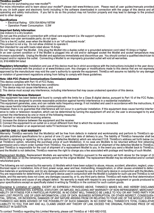 ThinkEco modlet™Thank you for purchasing your new modlet™! For more information and to learn about your  modlet™ please visit www.thinkeco.com.  Please read all user guides/manuals provided to you  (in  both paper  and  electronic form)  including in the  software downloaded  in connection with the  usage  of  this  device and  all operating and safety instructions.  If you fail to do so this product may not function properly and may lead to damage  to the product and to other danger.Speciﬁcations        •  Electrical Rating:  125V,15A/60Hz/1875W        •  Operation Power Consumption:  0.3WImportant Safety Information: Use indoors in a dry location.  Do not use this product in connection with critical care equipment (i.e. life-support systems). Contains non-user serviceable parts; do not open.This is a live AC outlet, even when the Modlet is in an “off scheduled mode”.   This product is not a toy.  Do not allow children to operate it. Not intended for use with loads rated above 15 AmpsDo not “daisy-chain” the Modlet.  Only plug the Modlet into a duplex outlet or a grounded extension cord rated 15 Amps or higher.  In  an over current condition or if the  Modlet is plugged into  an  old  and/or damaged  socket the  Modlet and  socket temperature may increase substantially.  Unplug the Modlet and appliances immediately and discontinue use.  You should contact a qualiﬁed electrician to inspect and/or replace the outlet.  Connecting a Modlet to an improperly grounded outlet will void all warranties.UL 916/4989/94 listedRegulatory Information: Installation and use of this device must be in strict accordance with the instructions included in the user docu-mentation provided with the product or at www.thinkeco.com. Any changes or modiﬁcations made to this device that are not expressly approved by the manufacturer may void the user’s authority to operate the equipment. ThinkEco will assume no liability for any damage or violation of government regulations arising from failing to comply with these guidelines.Note: USA-FCC (Federal Communications Commission) statement This device complies with Part 15 of FCC Rules. Operation is subject to the following two conditions: 1. This device may not cause interference, and 2. This device must accept any interference, including interference that may cause undesired operation of this device.Note: FCC Interference Statement This equipment has been tested and found to comply with the limits for a Class B digital device, pursuant to Part 15 of the FCC Rules. These limits are designed to provide reasonable protection against harmful interference in a residential installation. This equipment generates, uses, and can radiate radio frequency energy. If not installed and used in accordance with the instructions, it may cause harmful interference to radio communications. However, there is no guarantee that interference will not occur in a particular installation. If this equipment does cause harmful interfer-ence to radio or television reception, which can be determined by turning the equipment off and on, the user is encouraged to try and correct the interference by one or more of the following measures: 1. Reorient or relocate the receiving antenna. 2. Increase the distance between the equipment and the receiver. 3. Connect the equipment to an outlet on a circuit different from that to which the receiver is connected. 4. Consult the dealer or an experienced radio/TV technician for help.LIMITED ONE (1) YEAR WARRANTYWarranty: ThinkEco warrants that the Modlet(s) will  be free  from defects in material and workmanship and perform  to ThinkEco’s  ap-plicable published speciﬁcations for a period of one (1) year from date of delivery to you. The liability of ThinkEco hereunder shall be limited to replacing or repairing, at its option, any defective Modlet(s) which are returned F.O.B. ThinkEco’s address set forth below (or, at  ThinkEco’s  option,  refunding  the  purchase  price  of  such  Modlet(s)).  In  no  case  are Modlets  to  be  returned  without  ﬁrst  obtaining permission and a return order number from ThinkEco. You are responsible for the cost of shipment of the defective Modlet to ThinkEco, and ThinkEco is responsible for the cost of shipment of a replacement Modlet to you. In the event you send a Modlet back to ThinkEco, and the Modlet is not defective, ThinkEco reserves the right to charge you a fee associated with postage and handling of such Modlet.Replacement Modlets: Replacement Modlets are warranted by  ThinkEco pursuant to the warranty set forth above for  the longer  of (i) thirty (30) days; or (ii) the remaining warranty period for the original Modlet. The replacement Modlet may be refurbished and/or contain refurbished parts. The following are not covered by this warranty: (i) Modlets which have been subject to abuse, misuse, accident, alteration, neglect, unau-thorized repair or installation, Acts of God, power surge, wear and tear, mishandling, misapplication, or other causes unrelated to defec-tive materials or workmanship; and (ii) any damages and/or viruses caused by use of a third party device in conjunction with the Modlets. You are responsible for determining if a third party device used in conjunction with the Modlet is suitable for such use and ThinkEco is not liable, and this warranty does not cover, any damages caused by, or to, any third party device. ThinkEco will make the ﬁnal determination as to the existence and cause of any alleged defect.  No warranty is made with respect to any custom equipment or goods produced to your speciﬁcations except as speciﬁcally stated in writing by ThinkEco in the contract for such custom goods.  Disclaimer  &amp;  Limitation  of  Liability:  EXCEPT  AS  EXPRESSLY  PROVIDED  ABOVE,  THINKECO  MAKES  NO,  AND  HEREBY  DISCLAIMS ALL OTHER, WARRANTIES, EXPRESS, STATUTORY, OR IMPLIED, INCLUDING ANY WARRANTY OF NON-INFRINGEMENT, MERCHANT-ABILITY OR FITNESS FOR A PARTICULAR PURPOSE. IN NO EVENT WILL THINKECO BE LIABLE TO YOU OR ANY THIRD PARTY FOR ANY LOST PROFITS, USE OF USER INFORMATION, LOSS OF DATA, BUSINESS INTERRUPTION, OR OTHER INDIRECT, CONSEQUEN-TIAL, SPECIAL, OR INCIDENTAL DAMAGES OF ANY NATURE ARISING FROM OR RELATING TO YOUR USE OF THE MODLET, EVEN IF THINKECO  HAS  BEEN  ADVISED  OF  THE  POSSIBILITY  OF  SUCH  DAMAGES.  IN  NO  EVENT  WILL  THINKECO’S  TOTAL  CUMULATIVE LIABILITY  TO  YOU,  FOR  ANY  AND  ALL  CLAIMS  UNDER  ANY  THEORY  OF  LAW,  EXCEED  THE  ORIGINAL  PURCHASE  PRICE  OF  HE MODLET IN QUESTION.  To contact ThinkEco regarding this Limited Warranty, please call ThinkEco at 1-800-682-0152.