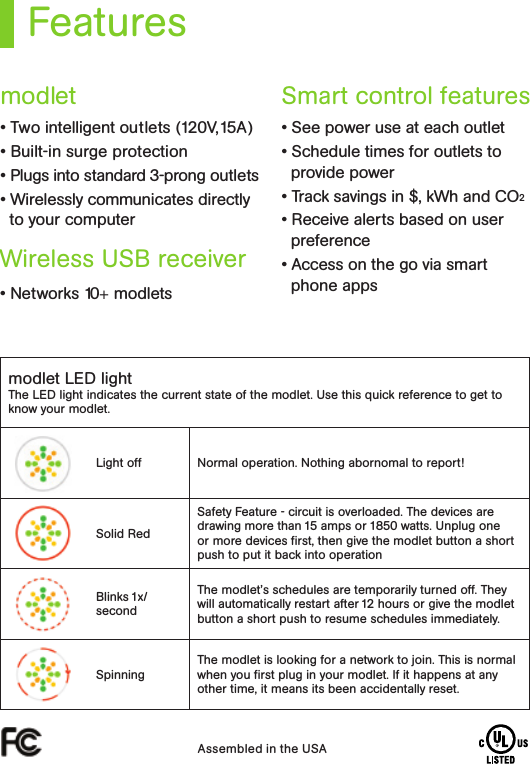 Featuresmodlet LED lightThe LED light indicates the current state of the modlet. Use this quick reference to get to know your modlet.Light off Normal operation. Nothing abornomal to report!Solid RedSafety Feature - circuit is overloaded. The devices are drawing more than 15 amps or 1850 watts. Unplug one or more devices ﬁrst, then give the modlet button a short push to put it back into operationBlinks 1x/secondThe modlet’s schedules are temporarily turned off. They will automatically restart after 12 hours or give the modlet button a short push to resume schedules immediately. SpinningThe modlet is looking for a network to join. This is normal when you ﬁrst plug in your modlet. If it happens at any other time, it means its been accidentally reset. Assembled in the USA• Two intelligent outlets (120V,15A) • Built-in surge protection • Plugs into standard 3-prong outlets • Wirelessly communicates directly to your computer• Networks 10+ modlets• See power use at each outlet • Schedule times for outlets to provide power • Track savings in $, kWh and CO2 • Receive alerts based on user preference • Access on the go via smart phone appsmodletWireless USB receiver Smart control features 