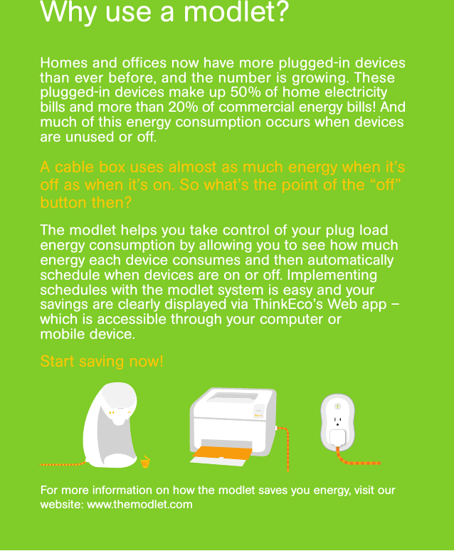 Why use a modlet?Homes and ofﬁces now have more plugged-in devices than ever before, and the number is growing. These plugged-in devices make up 50% of home electricity bills and more than 20% of commercial energy bills! And much of this energy consumption occurs when devices are unused or off.A cable box uses almost as much energy when it’s off as when it’s on. So what’s the point of the “off” button then?The modlet helps you take control of your plug load energy consumption by allowing you to see how much energy each device consumes and then automatically schedule when devices are on or off. Implementing schedules with the modlet system is easy and your savings are clearly displayed via ThinkEco’s Web app – which is accessible through your computer or  mobile device.Start saving now!For more information on how the modlet saves you energy, visit our website: www.themodlet.com