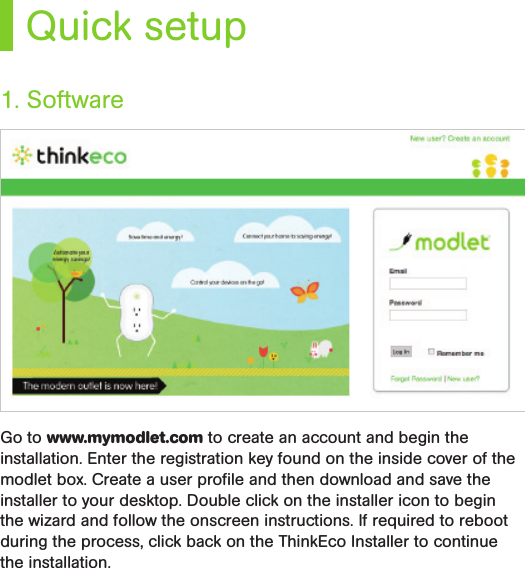 Quick setupGo to www.mymodlet.com to create an account and begin the installation. Enter the registration key found on the inside cover of the modlet box. Create a user proﬁle and then download and save the installer to your desktop. Double click on the installer icon to begin the wizard and follow the onscreen instructions. If required to reboot during the process, click back on the ThinkEco Installer to continue the installation. 1. Software