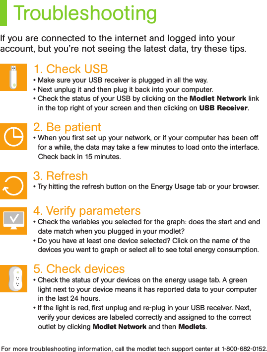 TroubleshootingIf you are connected to the internet and logged into your account, but you’re not seeing the latest data, try these tips.1. Check USB • Make sure your USB receiver is plugged in all the way.• Next unplug it and then plug it back into your computer. • Check the status of your USB by clicking on the Modlet Network link in the top right of your screen and then clicking on USB Receiver.2. Be patient • When you ﬁrst set up your network, or if your computer has been off for a while, the data may take a few minutes to load onto the interface. Check back in 15 minutes.3. Refresh • Try hitting the refresh button on the Energy Usage tab or your browser.4. Verify parameters• Check the variables you selected for the graph: does the start and end date match when you plugged in your modlet?• Do you have at least one device selected? Click on the name of the devices you want to graph or select all to see total energy consumption.5. Check devices • Check the status of your devices on the energy usage tab. A green light next to your device means it has reported data to your computer in the last 24 hours.• If the light is red, ﬁrst unplug and re-plug in your USB receiver. Next, verify your devices are labeled correctly and assigned to the correct outlet by clicking Modlet Network and then Modlets. For more troubleshooting information, call the modlet tech support center at 1-800-682-0152.