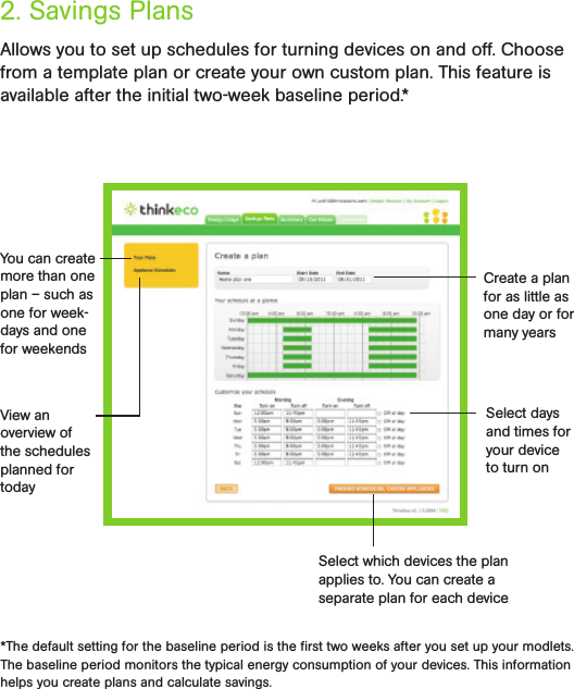 Allows you to set up schedules for turning devices on and off. Choose from a template plan or create your own custom plan. This feature is available after the initial two-week baseline period.*2. Savings Plans*The default setting for the baseline period is the ﬁrst two weeks after you set up your modlets. The baseline period monitors the typical energy consumption of your devices. This information helps you create plans and calculate savings.You can create more than one plan – such as one for week-days and one for weekendsView an overview of the schedules planned for todayCreate a plan for as little as one day or for many yearsSelect days and times for your device to turn onSelect which devices the plan applies to. You can create a  separate plan for each device