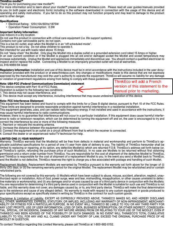 ThinkEco modlet™Thank you for purchasing your new modlet™! For more information and to learn about your modlet™ please visit www.thinkeco.com.  Please read all user guides/manuals provided to you (in both paper and electronic form) including in the software downloaded  in connection with the usage of this device and all operating and safety instructions.  If you fail to do so this product may not function properly and may lead to damage to the product and to other danger.Speciﬁcations        •  Electrical Rating:  125V,15A/60Hz/1875W        •  Operation Power Consumption:  0.3WImportant Safety Information: Use indoors in a dry location.  Do not use this product in connection with critical care equipment (i.e. life-support systems). Contains non-user serviceable parts; do not open.This is a live AC outlet, even when the Modlet is in an “off scheduled mode”.   This product is not a toy.  Do not allow children to operate it. Not intended for use with loads rated above 15 AmpsDo not “daisy-chain” the Modlet.  Only plug the Modlet into a duplex outlet or a grounded extension cord rated 15 Amps or higher.  In an over current condition or if the Modlet is plugged into an old and/or damaged socket the Modlet and socket temperature may increase substantially.  Unplug the Modlet and appliances immediately and discontinue use.  You should contact a qualiﬁed electrician to inspect and/or replace the outlet.  Connecting a Modlet to an improperly grounded outlet will void all warranties.UL 916/4989/ 94 listedRegulatory Information: Installation and use of this device must be in strict accordance with the instructions included in the user docu-mentation provided with the product or at www.thinkeco.com. Any changes or modiﬁcations made to this device that are not expressly approved by the manufacturer may void the user’s authority to operate the equipment. ThinkEco will assume no liability for any damage or violation of government regulations arising from failing to comply with these guidelines.Note: USA-FCC (Federal Communications Commission) statement This device complies with Part 15 of FCC Rules. Operation is subject to the following two conditions: 1. This device may not cause interference, and 2. This device must accept any interference, including interference that may cause undesired operation of this device.Note: FCC Interference Statement This equipment has been tested and found to comply with the limits for a Class B digital device, pursuant to Part 15 of the FCC Rules. These limits are designed to provide reasonable protection against harmful interference in a residential installation. This equipment generates, uses, and can radiate radio frequency energy. If not installed and used in accordance with the instructions, it may cause harmful interference to radio communications. However, there is no guarantee that interference will not occur in a particular installation. If this equipment does cause harmful interfer-ence to radio or television reception, which can be determined by turning the equipment off and on, the user is encouraged to try and correct the interference by one or more of the following measures: 1. Reorient or relocate the receiving antenna. 2. Increase the distance between the equipment and the receiver. 3. Connect the equipment to an outlet on a circuit different from that to which the receiver is connected. 4. Consult the dealer or an experienced radio/TV technician for help.LIMITED ONE (1) YEAR WARRANTYWarranty: ThinkEco warrants that the Modlet(s) will be  free from defects in  material  and workmanship and perform to ThinkEco’s ap-plicable published specications for a period of one (1) year from date of delivery to you. The liability of ThinkEco hereunder shall be limited to replacing or repairing, at its option, any defective Modlet(s)  which are returned F.O.B. ThinkEco’s address set forth below (or, at  ThinkEco’s  option, refunding  the purchase  price of  such  Modlet(s)). In  no  case  are Modlets  to be  returned without  rst  obtaining permission and a return order number from ThinkEco. You are responsible for the cost of shipment of the defective Modlet to ThinkEco, and ThinkEco is responsible for the cost of shipment of a replacement Modlet to you. In the event you send a Modlet back to ThinkEco, and the Modlet is not defective, ThinkEco reserves the right to charge you a fee associated with postage and handling of such Modlet.Replacement Modlets: Replacement Modlets are  warranted by ThinkEco pursuant to the warranty set forth above for  the longer of  (i) thirty (30) days; or (ii) the remaining warranty period for the original Modlet. The replacement Modlet may be refurbished and/or contain refurbished parts. The following are not covered by this warranty: (i) Modlets which have been subject to abuse, misuse, accident, alteration, neglect, unau-thorized repair or installation, Acts of God, power surge, wear and tear, mishandling, misapplication, or other causes unrelated to defec-tive materials or workmanship; and (ii) any damages and/or viruses caused by use of a third party device in conjunction with the Modlets. You are responsible for determining if a third party device used in conjunction with the Modlet is suitable for such use and ThinkEco is not liable, and this warranty does not cover, any damages caused by, or to, any third party device. ThinkEco will make the ﬁnal determination as to the existence and cause of any alleged defect.  No warranty is made with respect to any custom equipment or goods produced to your speciﬁcations except as speciﬁcally stated in writing by ThinkEco in the contract for such custom goods.  Disclaimer &amp; Limitation of Liability: EXCEPT  AS  EXPRESSLY PROVIDED  ABOVE,  THINKECO  MAKES  NO,  AND  HEREBY  DISCLAIMS ALL OTHER, WARRANTIES, EXPRESS, STATUTORY, OR IMPLIED, INCLUDING ANY WARRANTY OF NON-INFRINGEMENT, MERCHANT-ABILITY OR FITNESS FOR A PARTICULAR PURPOSE. IN NO EVENT WILL THINKECO BE LIABLE TO YOU OR ANY THIRD PARTY FOR ANY LOST PROFITS, USE OF USER INFORMATION, LOSS OF DATA, BUSINESS INTERRUPTION, OR OTHER INDIRECT, CONSEQUEN-TIAL, SPECIAL, OR INCIDENTAL DAMAGES OF ANY NATURE ARISING FROM OR RELATING TO YOUR USE OF THE MODLET, EVEN IF THINKECO  HAS  BEEN  ADVISED  OF  THE POSSIBILITY  OF  SUCH DAMAGES.  IN  NO  EVENT  WILL  THINKECO’S  TOTAL  CUMULATIVE  LIABILITY  TO  YOU,  FOR  ANY  AND  ALL  CLAIMS  UNDER  ANY  THEORY OF LAW,  EXCEED  THE ORIGINAL  PURCHASE  PRICE  OF  HE  MODLET IN QUESTION.  To contact ThinkEco regarding this Limited Warranty, please call ThinkEco at 1-800-682-0152.ThinkEco will add a French version of this statement to the manual prior to marketing.