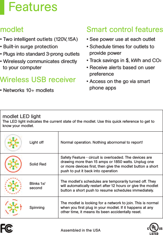 Featuresmodlet LED lightThe LED light indicates the current state of the modlet. Use this quick reference to get to know your modlet.Light off Normal operation. Nothing abornomal to report!Solid RedSafety Feature - circuit is overloaded. The devices are drawing more than 15 amps or 1850 watts. Unplug one or more devices ﬁrst, then give the modlet button a short push to put it back into operationBlinks 1x/secondThe modlet’s schedules are temporarily turned off. They will automatically restart after 12 hours or give the modlet button a short push to resume schedules immediately. SpinningThe modlet is looking for a network to join. This is normal when you ﬁrst plug in your modlet. If it happens at any other time, it means its been accidentally reset. Assembled in the USA• Two intelligent outlets (120V,15A) • Built-in surge protection • Plugs into standard 3-prong outlets • Wirelessly communicates directly to your computer• Networks 10+ modlets• See power use at each outlet • Schedule times for outlets to provide power • Track savings in $, kWh and CO2 • Receive alerts based on user preference • Access on the go via smart phone appsmodletWireless USB receiver Smart control features 