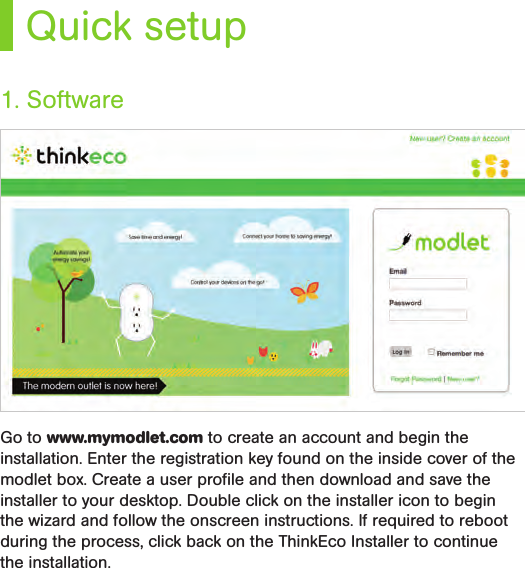 Quick setupGo to www.mymodlet.com to create an account and begin the installation. Enter the registration key found on the inside cover of the modlet box. Create a user proﬁle and then download and save the installer to your desktop. Double click on the installer icon to begin the wizard and follow the onscreen instructions. If required to reboot during the process, click back on the ThinkEco Installer to continue the installation. 1. Software