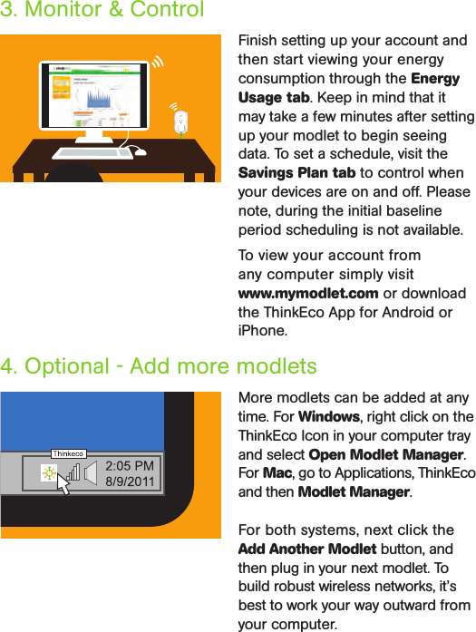 4. Optional - Add more modlets More modlets can be added at any time. For Windows, right click on the ThinkEco Icon in your computer tray and select Open Modlet Manager. For Mac, go to Applications, ThinkEco and then Modlet Manager.For both systems, next click the Add Another Modlet button, and then plug in your next modlet. To build robust wireless networks, it’s best to work your way outward from your computer.Finish setting up your account and then start viewing your energy consumption through the Energy Usage tab. Keep in mind that it may take a few minutes after setting up your modlet to begin seeing data. To set a schedule, visit the Savings Plan tab to control when your devices are on and off. Please note, during the initial baseline period scheduling is not available.To view your account from  any computer simply visit  www.mymodlet.com or download the ThinkEco App for Android or iPhone. 3. Monitor &amp; Control