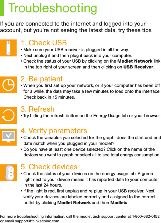 TroubleshootingIf you are connected to the internet and logged into your account, but you’re not seeing the latest data, try these tips.1. Check USB • Make sure your USB receiver is plugged in all the way.• Next unplug it and then plug it back into your computer. • Check the status of your USB by clicking on the Modlet Network link in the top right of your screen and then clicking on USB Receiver.2. Be patient • When you rst set up your network, or if your computer has been off for a while, the data may take a few minutes to load onto the interface. Check back in 15 minutes.3. Refresh • Try hitting the refresh button on the Energy Usage tab or your browser.4. Verify parameters• Check the variables you selected for the graph: does the start and end date match when you plugged in your modlet?• Do you have at least one device selected? Click on the name of the devices you want to graph or select all to see total energy consumption.5. Check devices • Check the status of your devices on the energy usage tab. A green light next to your device means it has reported data to your computer in the last 24 hours.• If the light is red, rst unplug and re-plug in your USB receiver. Next, verify your devices are labeled correctly and assigned to the correct outlet by clicking Modlet Network and then Modlets. For more troubleshooting information, call the modlet tech support center at 1-800-682-0152 or email support@thinkecoinc.com