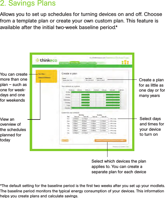 Allows you to set up schedules for turning devices on and off. Choose from a template plan or create your own custom plan. This feature is available after the initial two-week baseline period.*2. Savings Plans*The default setting for the baseline period is the ﬁrst two weeks after you set up your modlets. The baseline period monitors the typical energy consumption of your devices. This information helps you create plans and calculate savings.You can create more than one plan – such as one for week-days and one for weekendsView an overview of the schedules planned for todayCreate a plan for as little as one day or for many yearsSelect days and times for your device to turn onSelect which devices the plan applies to. You can create a  separate plan for each device