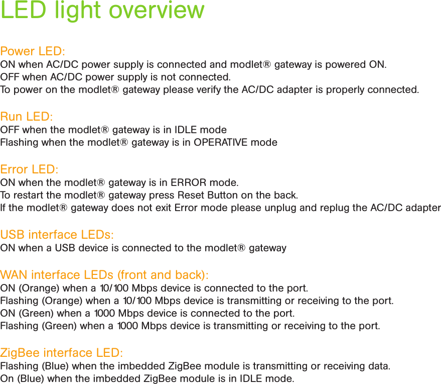 LED light overviewPower LED: ON when AC/DC power supply is connected and modlet® gateway is powered ON. OFF when AC/DC power supply is not connected.  To power on the modlet® gateway please verify the AC/DC adapter is properly connected.Run LED:OFF when the modlet® gateway is in IDLE modeFlashing when the modlet® gateway is in OPERATIVE modeError LED: ON when the modlet® gateway is in ERROR mode. To restart the modlet® gateway press Reset Button on the back. If the modlet® gateway does not exit Error mode please unplug and replug the AC/DC adapter USB interface LEDs: ON when a USB device is connected to the modlet® gatewayWAN interface LEDs (front and back): ON (Orange) when a 10/100 Mbps device is connected to the port.Flashing (Orange) when a 10/100 Mbps device is transmitting or receiving to the port.ON (Green) when a 1000 Mbps device is connected to the port.Flashing (Green) when a 1000 Mbps device is transmitting or receiving to the port.ZigBee interface LED: Flashing (Blue) when the imbedded ZigBee module is transmitting or receiving data.On (Blue) when the imbedded ZigBee module is in IDLE mode.