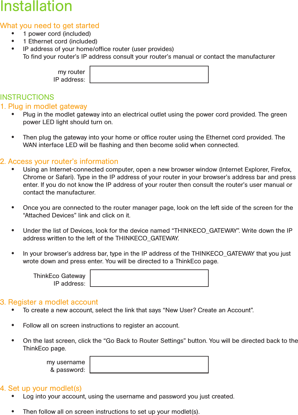 InstallationWhat you need to get started• 1 power cord (included)• 1 Ethernet cord (included)• IP address of your home/ofﬁce router (user provides)  To ﬁnd your router’s IP address consult your router’s manual or contact the manufacturerINSTRUCTIONS1. Plug in modlet gateway• Plug in the modlet gateway into an electrical outlet using the power cord provided. The green power LED light should turn on.  • Then plug the gateway into your home or ofﬁce router using the Ethernet cord provided. The WAN interface LED will be ﬂashing and then become solid when connected.2. Access your router’s information• Using an Internet-connected computer, open a new browser window (Internet Explorer, Firefox, Chrome or Safari). Type in the IP address of your router in your browser’s address bar and press enter. If you do not know the IP address of your router then consult the router’s user manual or contact the manufacturer.• Once you are connected to the router manager page, look on the left side of the screen for the “Attached Devices” link and click on it. • Under the list of Devices, look for the device named “THINKECO_GATEWAY”. Write down the IP address written to the left of the THINKECO_GATEWAY.• In your browser’s address bar, type in the IP address of the THINKECO_GATEWAY that you just wrote down and press enter. You will be directed to a ThinkEco page.3. Register a modlet account • To create a new account, select the link that says “New User? Create an Account”.• Follow all on screen instructions to register an account. • On the last screen, click the “Go Back to Router Settings” button. You will be directed back to the ThinkEco page.4. Set up your modlet(s)• Log into your account, using the username and password you just created.• Then follow all on screen instructions to set up your modlet(s).my routerIP address:ThinkEco Gateway IP address:my username &amp; password: