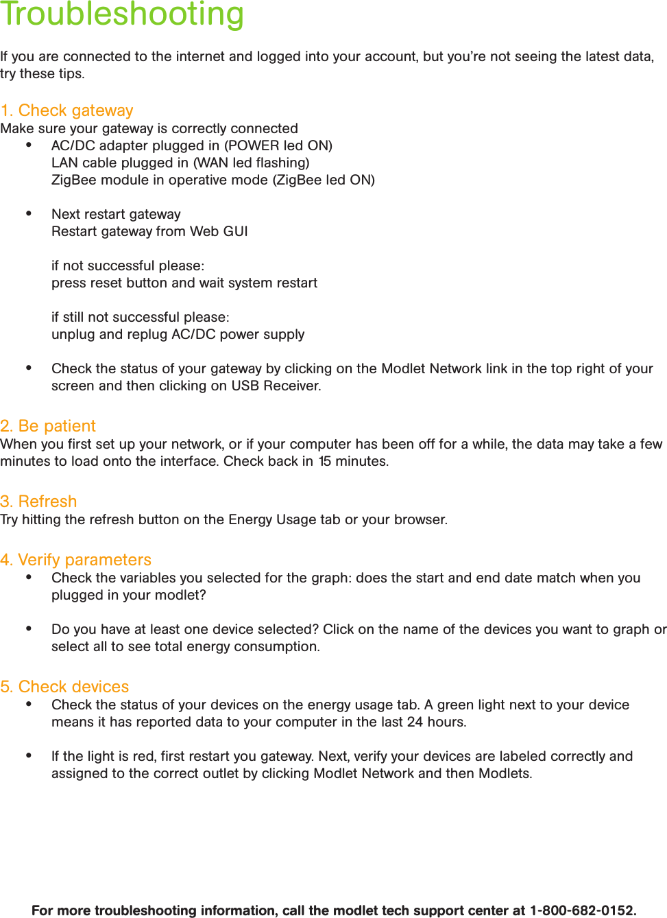If you are connected to the internet and logged into your account, but you’re not seeing the latest data, try these tips.1. Check gatewayMake sure your gateway is correctly connected• AC/DC adapter plugged in (POWER led ON)  LAN cable plugged in (WAN led ﬂashing)  ZigBee module in operative mode (ZigBee led ON)• Next restart gateway  Restart gateway from Web GUI   if not successful please:  press reset button and wait system restart   if still not successful please:  unplug and replug AC/DC power supply• Check the status of your gateway by clicking on the Modlet Network link in the top right of your screen and then clicking on USB Receiver.2. Be patient When you ﬁrst set up your network, or if your computer has been off for a while, the data may take a few minutes to load onto the interface. Check back in 15 minutes.3. Refresh Try hitting the refresh button on the Energy Usage tab or your browser.4. Verify parameters• Check the variables you selected for the graph: does the start and end date match when you plugged in your modlet?• Do you have at least one device selected? Click on the name of the devices you want to graph or select all to see total energy consumption.5. Check devices • Check the status of your devices on the energy usage tab. A green light next to your device means it has reported data to your computer in the last 24 hours.• If the light is red, ﬁrst restart you gateway. Next, verify your devices are labeled correctly and assigned to the correct outlet by clicking Modlet Network and then Modlets. For more troubleshooting information, call the modlet tech support center at 1-800-682-0152.Troubleshooting