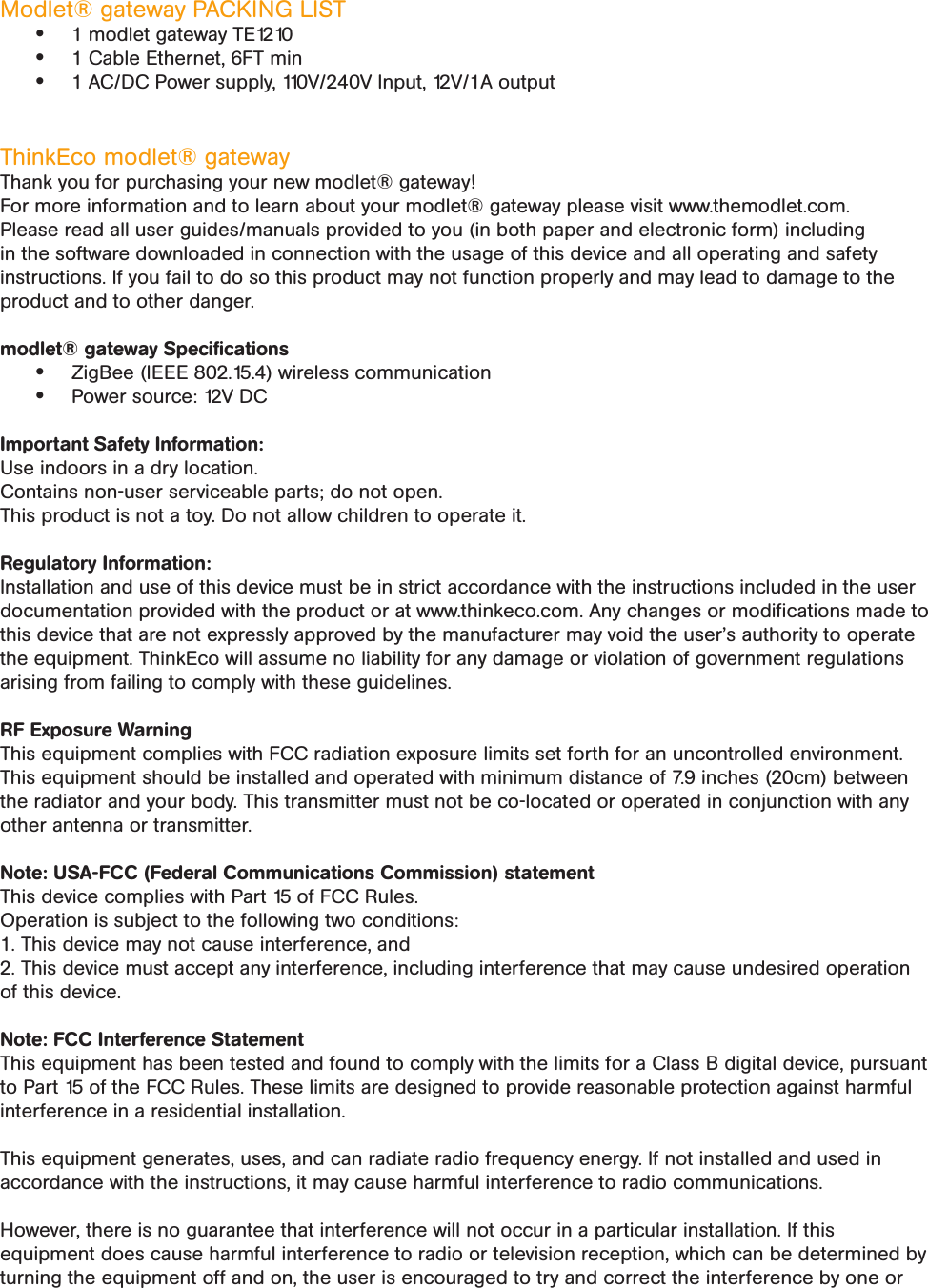 Modlet® gateway PACKING LIST• 1 modlet gateway TE1210• 1 Cable Ethernet, 6FT min• 1 AC/DC Power supply, 110V/240V Input, 12V/1A output ThinkEco modlet® gatewayThank you for purchasing your new modlet® gateway!For more information and to learn about your modlet® gateway please visit www.themodlet.com. Please read all user guides/manuals provided to you (in both paper and electronic form) including in the software downloaded in connection with the usage of this device and all operating and safety instructions. If you fail to do so this product may not function properly and may lead to damage to the product and to other danger.modlet® gateway Speciﬁcations • ZigBee (IEEE 802.15.4) wireless communication• Power source: 12V DC  Important Safety Information:Use indoors in a dry location.Contains non-user serviceable parts; do not open.This product is not a toy. Do not allow children to operate it.Regulatory Information: Installation and use of this device must be in strict accordance with the instructions included in the user documentation provided with the product or at www.thinkeco.com. Any changes or modiﬁcations made to this device that are not expressly approved by the manufacturer may void the user’s authority to operate the equipment. ThinkEco will assume no liability for any damage or violation of government regulations arising from failing to comply with these guidelines.RF Exposure WarningThis equipment complies with FCC radiation exposure limits set forth for an uncontrolled environment. This equipment should be installed and operated with minimum distance of 7.9 inches (20cm) between the radiator and your body. This transmitter must not be co-located or operated in conjunction with any other antenna or transmitter.Note: USA-FCC (Federal Communications Commission) statementThis device complies with Part 15 of FCC Rules.Operation is subject to the following two conditions:1. This device may not cause interference, and2. This device must accept any interference, including interference that may cause undesired operation of this device.Note: FCC Interference StatementThis equipment has been tested and found to comply with the limits for a Class B digital device, pursuant to Part 15 of the FCC Rules. These limits are designed to provide reasonable protection against harmful interference in a residential installation.This equipment generates, uses, and can radiate radio frequency energy. If not installed and used in accordance with the instructions, it may cause harmful interference to radio communications.However, there is no guarantee that interference will not occur in a particular installation. If this equipment does cause harmful interference to radio or television reception, which can be determined by turning the equipment off and on, the user is encouraged to try and correct the interference by one or 
