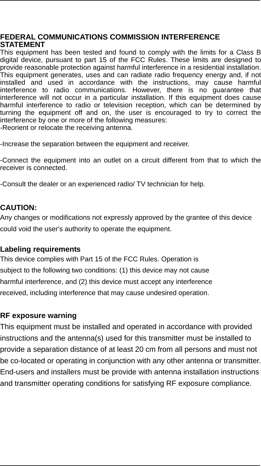                                                                                              FEDERAL COMMUNICATIONS COMMISSION INTERFERENCE STATEMENT  This equipment has been tested and found to comply with the limits for a Class B digital device, pursuant to part 15 of the FCC Rules. These limits are designed to provide reasonable protection against harmful interference in a residential installation. This equipment generates, uses and can radiate radio frequency energy and, if not installed and used in accordance with the instructions, may cause harmful interference to radio communications. However, there is no guarantee that interference will not occur in a particular installation. If this equipment does cause harmful interference to radio or television reception, which can be determined by turning the equipment off and on, the user is encouraged to try to correct the interference by one or more of the following measures: -Reorient or relocate the receiving antenna. -Increase the separation between the equipment and receiver. -Connect the equipment into an outlet on a circuit different from that to which the receiver is connected. -Consult the dealer or an experienced radio/ TV technician for help.  CAUTION:   Any changes or modifications not expressly approved by the grantee of this device could void the user&apos;s authority to operate the equipment.  Labeling requirements This device complies with Part 15 of the FCC Rules. Operation is subject to the following two conditions: (1) this device may not cause harmful interference, and (2) this device must accept any interference received, including interference that may cause undesired operation.  RF exposure warning  This equipment must be installed and operated in accordance with provided instructions and the antenna(s) used for this transmitter must be installed to provide a separation distance of at least 20 cm from all persons and must not be co-located or operating in conjunction with any other antenna or transmitter. End-users and installers must be provide with antenna installation instructions and transmitter operating conditions for satisfying RF exposure compliance. 