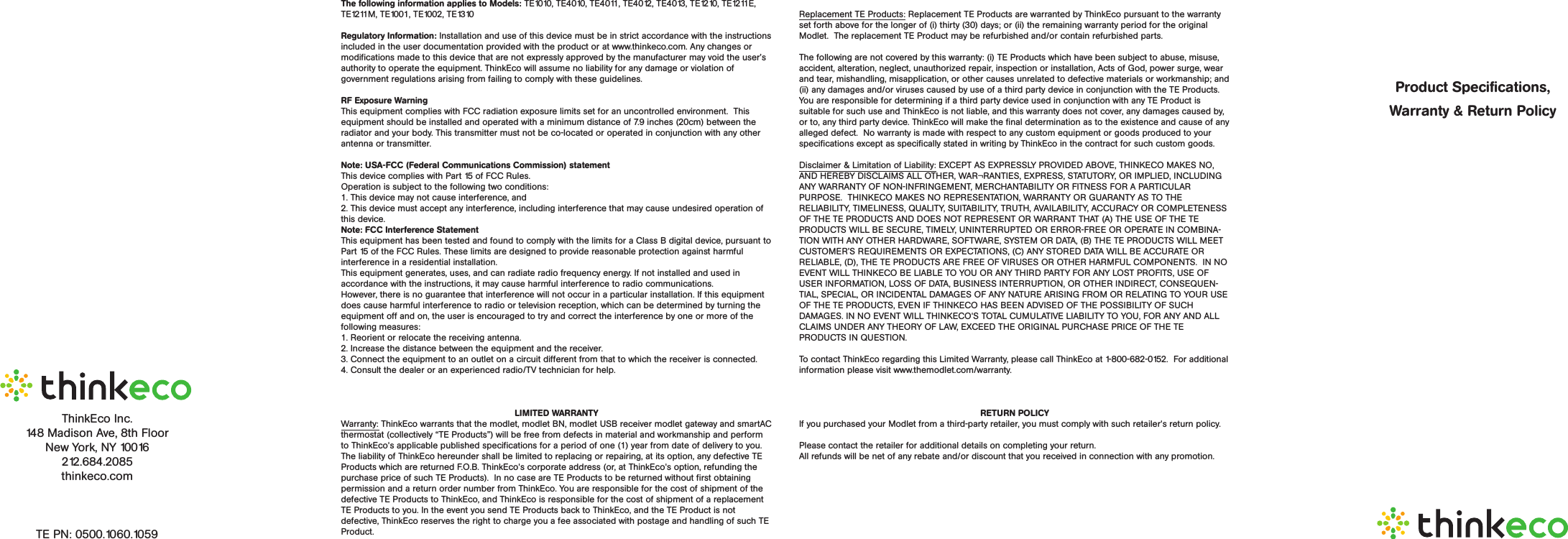 ThinkEco™ Products and SpecificationsFor more information and to learn about your product(s) please read all user guide/manuals provided to you (in both paper and electronic form) including in the software downloaded in connection with the usage of these products and all operating and safety instructions.  If you fail to do so the products listed below may not function properly and may lead to damage to the products and to other danger.modlet®Model Name: TE1010Specifications• Electrical Rating:  125V~15A/60Hz/1875W• NEMA 5-15• ZigBee (IEEE 802.15.4) wireless communicationImportant Safety Information: • Use indoors in a dry location.  • Do not use this product in connection with critical care equipment (i.e. life-support systems). • Contains non-user serviceable parts; do not open.• This is a live AC outlet, even when the Modlet is in an “off scheduled mode”.   • This product is not a toy.  Do not allow children to operate it. • Not intended for use with loads rated above 15 Amps• Do not “daisy-chain” the Modlet.  Only plug the Modlet into a duplex outlet or a grounded extension cord rated 15 Amps or higher.  • In an over current condition or if the Modlet is plugged into an old and/or damaged socket the Modlet and socket temperature may increase substantially.  Unplug the Modlet and appliances immediately and discontinue use.  You should contact a qualified electrician to inspect and/or replace the outlet.  Connecting a Modlet to an improperly grounded outlet will void all warranties.• UL 916 listedmodletBN™Model Name: TE4010Specifications• Electrical Rating:  125V~15A/60Hz/1875W• NEMA 5-15• ZigBee (IEEE 802.15.4) wireless communicationImportant Safety Information: • Use indoors in a dry location.  • Do not use this product in connection with critical care equipment (i.e. life-support systems). • Contains non-user serviceable parts; do not open.• This is a live AC outlet, even when the Modlet is in an “off scheduled mode”.   • This product is not a toy.  Do not allow children to operate it. • Not intended for use with loads rated above 15 Amps• Do not “daisy-chain” the Modlet.  Only plug the Modlet into a duplex outlet or a grounded extension cord rated 15 Amps or higher.  • In an over current condition or if the Modlet is plugged into an old and/or damaged socket the Modlet and socket temperature may increase substantially.  Unplug the Modlet and appliances immediately and discontinue use.  You should contact a qualified electrician to inspect and/or replace the outlet.  Connecting a Modlet to an improperly grounded outlet will void all warranties.• UL 916 listedModel Name: TE4011Specifications• Electrical Rating:  125V~20A/60Hz/3000W• NEMA 5-20• ZigBee (IEEE 802.15.4) wireless communicationImportant Safety Information: • Use indoors in a dry location.  • Do not use this product in connection with critical care equipment (i.e. life-support systems). • Contains non-user serviceable parts; do not open.• This is a live AC outlet, even when the Modlet is in an “off scheduled mode”.   • This product is not a toy.  Do not allow children to operate it. • Not intended for use with loads rated above 20 Amps• Do not “daisy-chain” the Modlet.  Only plug the Modlet into a duplex outlet or a grounded extension cord rated 20 Amps or higher.  • In an over current condition or if the Modlet is plugged into an old and/or damaged socket the Modlet and socket temperature may increase substantially.  Unplug the Modlet and appliances immediately and discontinue use.  You should contact a qualified electrician to inspect and/or replace the outlet.  Connecting a Modlet to an improperly grounded outlet will void all warranties.• UL 916 listedModel Name: TE4012Specifications• Electrical Rating:  240V~15A/60Hz/3600W• NEMA 6-15• ZigBee (IEEE 802.15.4) wireless communicationImportant Safety Information: • Use indoors in a dry location.  • Do not use this product in connection with critical care equipment (i.e. life-support systems). • Contains non-user serviceable parts; do not open.• This is a live AC outlet, even when the Modlet is in an “off scheduled mode”.   • This product is not a toy.  Do not allow children to operate it. • Not intended for use with loads rated above 15 Amps• Do not “daisy-chain” the Modlet.  Only plug the Modlet into a duplex outlet or a grounded extension cord rated 15 Amps or higher.  • In an over current condition or if the Modlet is plugged into an old and/or damaged socket the Modlet and socket temperature may increase substantially.  Unplug the Modlet and appliances immediately and discontinue use.  You should contact a qualified electrician to inspect and/or replace the outlet.  Connecting a Modlet to an improperly grounded outlet will void all warranties.• UL 916 listedModel Name: TE4013Specifications• Electrical Rating:  240V~20A/60Hz/4800W• NEMA 6-20• ZigBee (IEEE 802.15.4) wireless communicationImportant Safety Information: • Use indoors in a dry location.  • Do not use this product in connection with critical care equipment (i.e. life-support systems). • Contains non-user serviceable parts; do not open.• This is a live AC outlet, even when the Modlet is in an “off scheduled mode”.   • This product is not a toy.  Do not allow children to operate it. • Not intended for use with loads rated above 20 Amps• Do not “daisy-chain” the Modlet.  Only plug the Modlet into a duplex outlet or a grounded extension cord rated 20 Amps or higher.  • In an over current condition or if the Modlet is plugged into an old and/or damaged socket the Modlet and socket temperature may increase substantially.  Unplug the Modlet and appliances immediately and discontinue use.  You should contact a qualified electrician to inspect and/or replace the outlet.  Connecting a Modlet to an improperly grounded outlet will void all warranties.• UL 916 listedmodlet® GatewayModel Name: TE1210Specifications• AC/DC power supply: 100V-240V/50-60Hz/0.5A Max• Gateway device: 12V/1A• ZigBee (IEEE 802.15.4) wireless communicationImportant Safety Information• Use indoors in a dry location.  • Contains non-user serviceable parts; do not open. • This product is not a toy.  Do not allow children to operate it. Model Name: TE1211ESpecifications• AC/DC power supply: 100V-240V/50-60Hz/0.5A Max• Gateway device: 12V/1.5A• ZigBee (IEEE 802.15.4) wireless communicationImportant Safety Information:• Use indoors in a dry location.  • Contains non-user serviceable parts; do not open. • This product is not a toy.  Do not allow children to operate it. Model Name: TE1211MSpecifications• AC/DC power supply: 100V-240V/50-60Hz/0.5A Max• Gateway device: 12V/1.5A• ZigBee (IEEE 802.15.4) wireless communication• CMDA 800MHz/1900MHz• EV-DO Rev0/RevA Important Safety Information:• Use indoors in a dry location.  • Contains non-user serviceable parts; do not open. • This product is not a toy.  Do not allow children to operate it. modlet® USB GatewayModel Name: TE1001, TE1002Specifications• USB 2.0• 5V/80mA• ZigBee (IEEE 802.15.4) wireless communicationImportant Safety Information• Use indoors in a dry location.  • Contains non-user serviceable parts; do not open. • This product is not a toy.  Do not allow children to operate it. modlet smartAC ThermostatModel Name: TE1310Specifications• 2xAAA batteries, 2x1.5V• ZigBee (IEEE 802.15.4) wireless communicationImportant Safety Information:• Use indoors in a dry location.  • Contains non-user serviceable parts; do not open. • This product is not a toy.  Do not allow children to operate it. The following information applies to Models: TE1010, TE4010, TE4011, TE4012, TE4013, TE1210, TE1211E, TE1211M, TE1001, TE1002, TE1310 Regulatory Information: Installation and use of this device must be in strict accordance with the instructions included in the user documentation provided with the product or at www.thinkeco.com. Any changes or modifications made to this device that are not expressly approved by the manufacturer may void the user’s authority to operate the equipment. ThinkEco will assume no liability for any damage or violation of government regulations arising from failing to comply with these guidelines.RF Exposure WarningThis equipment complies with FCC radiation exposure limits set for an uncontrolled environment.  This equipment should be installed and operated with a minimum distance of 7.9 inches (20cm) between the radiator and your body. This transmitter must not be co-located or operated in conjunction with any other antenna or transmitter. Note: USA-FCC (Federal Communications Commission) statement This device complies with Part 15 of FCC Rules. Operation is subject to the following two conditions: 1. This device may not cause interference, and 2. This device must accept any interference, including interference that may cause undesired operation of this device.Note: FCC Interference Statement This equipment has been tested and found to comply with the limits for a Class B digital device, pursuant to Part 15 of the FCC Rules. These limits are designed to provide reasonable protection against harmful interference in a residential installation. This equipment generates, uses, and can radiate radio frequency energy. If not installed and used in accordance with the instructions, it may cause harmful interference to radio communications. However, there is no guarantee that interference will not occur in a particular installation. If this equipment does cause harmful interference to radio or television reception, which can be determined by turning the equipment off and on, the user is encouraged to try and correct the interference by one or more of the following measures: 1. Reorient or relocate the receiving antenna. 2. Increase the distance between the equipment and the receiver. 3. Connect the equipment to an outlet on a circuit different from that to which the receiver is connected. 4. Consult the dealer or an experienced radio/TV technician for help.LIMITED WARRANTYWarranty: ThinkEco warrants that the modlet, modlet BN, modlet USB receiver modlet gateway and smartAC thermostat (collectively “TE Products”) will be free from defects in material and workmanship and perform to ThinkEco&apos;s applicable published specifications for a period of one (1) year from date of delivery to you. The liability of ThinkEco hereunder shall be limited to replacing or repairing, at its option, any defective TE Products which  are returned  F.O.B. ThinkEco&apos;s corporate address (or, at ThinkEco&apos;s option,  refunding  the  purchase price of such TE Products).  In no case are TE Products to be returned without first obtaining permission and a return order number from ThinkEco. You are responsible for the cost of shipment of the defective TE Products to ThinkEco, and ThinkEco is responsible for the cost of shipment of a replacement TE Products to you. In the event you send TE Products back to ThinkEco, and the TE Product is not defective, ThinkEco reserves the right to charge you a fee associated with postage and handling of such TE Product.Replacement TE Products: Replacement TE Products are warranted by ThinkEco pursuant to the warranty set forth above for the longer of (i) thirty (30) days; or (ii) the remaining warranty period for the original Modlet.  The replacement TE Product may be refurbished and/or contain refurbished parts. The following are not covered by this warranty: (i) TE Products which have been subject to abuse, misuse, accident, alteration, neglect, unauthorized repair, inspection or installation, Acts of God, power surge, wear and tear, mishandling, misapplication, or other causes unrelated to defective materials or workmanship; and (ii) any damages and/or viruses caused by use of a third party device in conjunction with the TE Products. You are responsible for determining if a third party device used in conjunction with any TE Product is suitable for such use and ThinkEco is not liable, and this warranty does not cover, any damages caused by, or to, any third party device. ThinkEco will make the final determination as to the existence and cause of any alleged defect.  No warranty is made with respect to any custom equipment or goods produced to your specifications except as specifically stated in writing by ThinkEco in the contract for such custom goods.  Disclaimer &amp; Limitation of Liability: EXCEPT AS EXPRESSLY PROVIDED ABOVE, THINKECO MAKES NO, AND HEREBY DISCLAIMS ALL OTHER, WAR¬RANTIES, EXPRESS, STATUTORY, OR IMPLIED, INCLUDING ANY WARRANTY OF NON-INFRINGEMENT, MERCHANTABILITY OR FITNESS FOR A PARTICULAR PURPOSE.  THINKECO MAKES NO REPRESENTATION, WARRANTY OR GUARANTY AS TO THE RELIABILITY, TIMELINESS, QUALITY, SUITABILITY, TRUTH, AVAILABILITY, ACCURACY OR COMPLETENESS OF THE TE PRODUCTS AND DOES NOT REPRESENT OR WARRANT THAT (A) THE USE OF THE TE PRODUCTS WILL BE SECURE, TIMELY, UNINTERRUPTED OR ERROR-FREE OR OPERATE IN COMBINA-TION WITH ANY OTHER HARDWARE, SOFTWARE, SYSTEM OR DATA, (B) THE TE PRODUCTS WILL MEET CUSTOMER’S REQUIREMENTS OR EXPECTATIONS, (C) ANY STORED DATA WILL BE ACCURATE OR RELIABLE, (D), THE TE PRODUCTS ARE FREE OF VIRUSES OR OTHER HARMFUL COMPONENTS.  IN NO EVENT WILL THINKECO BE LIABLE TO YOU OR ANY THIRD PARTY FOR ANY LOST PROFITS, USE OF USER INFORMATION, LOSS OF DATA, BUSINESS INTERRUPTION, OR OTHER INDIRECT, CONSEQUEN-TIAL, SPECIAL, OR INCIDENTAL DAMAGES OF ANY NATURE ARISING FROM OR RELATING TO YOUR USE OF THE TE PRODUCTS, EVEN IF THINKECO HAS BEEN ADVISED OF THE POSSIBILITY OF SUCH DAMAGES. IN NO EVENT WILL THINKECO&apos;S TOTAL CUMULATIVE LIABILITY TO YOU, FOR ANY AND ALL CLAIMS UNDER ANY THEORY OF LAW, EXCEED THE ORIGINAL PURCHASE PRICE OF THE TE PRODUCTS IN QUESTION.  To contact ThinkEco regarding this Limited Warranty, please call ThinkEco at 1-800-682-0152.  For additional information please visit www.themodlet.com/warranty.RETURN POLICY If you purchased your Modlet from a third-party retailer, you must comply with such retailer&apos;s return policy.  Please contact the retailer for additional details on completing your return.  All refunds will be net of any rebate and/or discount that you received in connection with any promotion.Product Specifications,Warranty &amp; Return PolicyThinkEco Inc.148 Madison Ave, 8th FloorNew York, NY 10016212.684.2085thinkeco.comTE PN: 0500.1060.1059