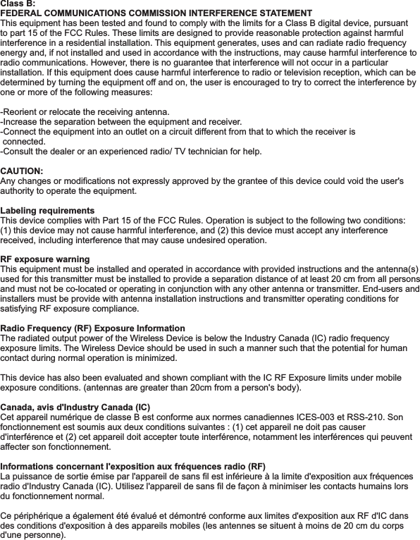Class B: FEDERAL COMMUNICATIONS COMMISSION INTERFERENCE STATEMENT This equipment has been tested and found to comply with the limits for a Class B digital device, pursuant to part 15 of the FCC Rules. These limits are designed to provide reasonable protection against harmful interference in a residential installation. This equipment generates, uses and can radiate radio frequency energy and, if not installed and used in accordance with the instructions, may cause harmful interference to radio communications. However, there is no guarantee that interference will not occur in a particular installation. If this equipment does cause harmful interference to radio or television reception, which can be determined by turning the equipment off and on, the user is encouraged to try to correct the interference by one or more of the following measures:-Reorient or relocate the receiving antenna.-Increase the separation between the equipment and receiver.-Connect the equipment into an outlet on a circuit different from that to which the receiver is  connected.-Consult the dealer or an experienced radio/ TV technician for help.CAUTION: Any changes or modifications not expressly approved by the grantee of this device could void the user&apos;s authority to operate the equipment.Labeling requirements This device complies with Part 15 of the FCC Rules. Operation is subject to the following two conditions: (1) this device may not cause harmful interference, and (2) this device must accept any interference received, including interference that may cause undesired operation.RF exposure warning  This equipment must be installed and operated in accordance with provided instructions and the antenna(s) used for this transmitter must be installed to provide a separation distance of at least 20 cm from all persons and must not be co-located or operating in conjunction with any other antenna or transmitter. End-users and installers must be provide with antenna installation instructions and transmitter operating conditions for satisfying RF exposure compliance.Radio Frequency (RF) Exposure Information The radiated output power of the Wireless Device is below the Industry Canada (IC) radio frequency exposure limits. The Wireless Device should be used in such a manner such that the potential for human contact during normal operation is minimized. This device has also been evaluated and shown compliant with the IC RF Exposure limits under mobile exposure conditions. (antennas are greater than 20cm from a person&apos;s body).Canada, avis d&apos;Industry Canada (IC) Cet appareil numérique de classe B est conforme aux normes canadiennes ICES-003 et RSS-210. Son fonctionnement est soumis aux deux conditions suivantes : (1) cet appareil ne doit pas causer d&apos;interférence et (2) cet appareil doit accepter toute interférence, notamment les interférences qui peuvent affecter son fonctionnement.Informations concernant l&apos;exposition aux fréquences radio (RF)La puissance de sortie émise par l&apos;appareil de sans fil est inférieure à la limite d&apos;exposition aux fréquences radio d&apos;Industry Canada (IC). Utilisez l&apos;appareil de sans fil de façon à minimiser les contacts humains lors du fonctionnement normal.Ce périphérique a également été évalué et démontré conforme aux limites d&apos;exposition aux RF d&apos;IC dans des conditions d&apos;exposition à des appareils mobiles (les antennes se situent à moins de 20 cm du corps d&apos;une personne).  