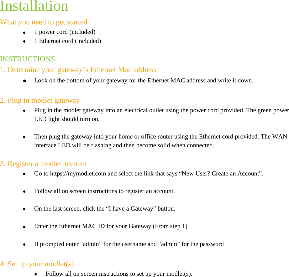  Installation What you need to get started  1 power cord (included)  1 Ethernet cord (included)  INSTRUCTIONS 1. Determine your gateway’s Ethernet Mac address  Look on the bottom of your gateway for the Ethernet MAC address and write it down.   2. Plug in modlet gateway  Plug in the modlet gateway into an electrical outlet using the power cord provided. The green power LED light should turn on.    Then plug the gateway into your home or office router using the Ethernet cord provided. The WAN interface LED will be flashing and then become solid when connected.   3. Register a modlet account   Go to https://mymodlet.com and select the link that says “New User? Create an Account”.   Follow all on screen instructions to register an account.    On the last screen, click the “I have a Gateway” button.   Enter the Ethernet MAC ID for your Gateway (From step 1)   If prompted enter “admin” for the username and “admin” for the password  4. Set up your modlet(s)  Follow all on screen instructions to set up your modlet(s). 