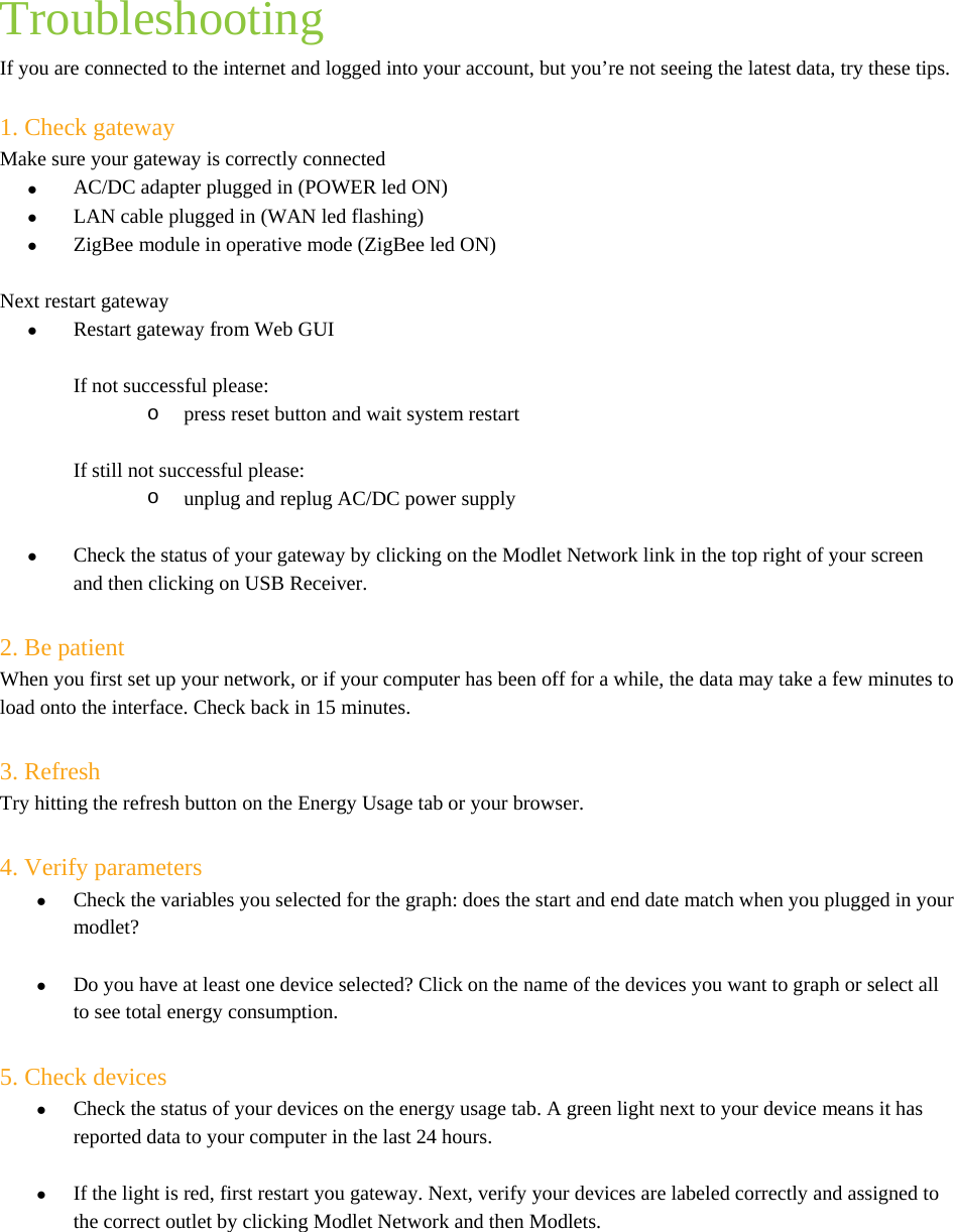  Troubleshooting If you are connected to the internet and logged into your account, but you’re not seeing the latest data, try these tips.  1. Check gateway Make sure your gateway is correctly connected  AC/DC adapter plugged in (POWER led ON)  LAN cable plugged in (WAN led flashing)  ZigBee module in operative mode (ZigBee led ON)  Next restart gateway  Restart gateway from Web GUI  If not successful please: o  press reset button and wait system restart  If still not successful please: o  unplug and replug AC/DC power supply   Check the status of your gateway by clicking on the Modlet Network link in the top right of your screen and then clicking on USB Receiver.  2. Be patient  When you first set up your network, or if your computer has been off for a while, the data may take a few minutes to load onto the interface. Check back in 15 minutes.  3. Refresh  Try hitting the refresh button on the Energy Usage tab or your browser.  4. Verify parameters  Check the variables you selected for the graph: does the start and end date match when you plugged in your modlet?   Do you have at least one device selected? Click on the name of the devices you want to graph or select all to see total energy consumption.  5. Check devices   Check the status of your devices on the energy usage tab. A green light next to your device means it has reported data to your computer in the last 24 hours.   If the light is red, first restart you gateway. Next, verify your devices are labeled correctly and assigned to the correct outlet by clicking Modlet Network and then Modlets.  