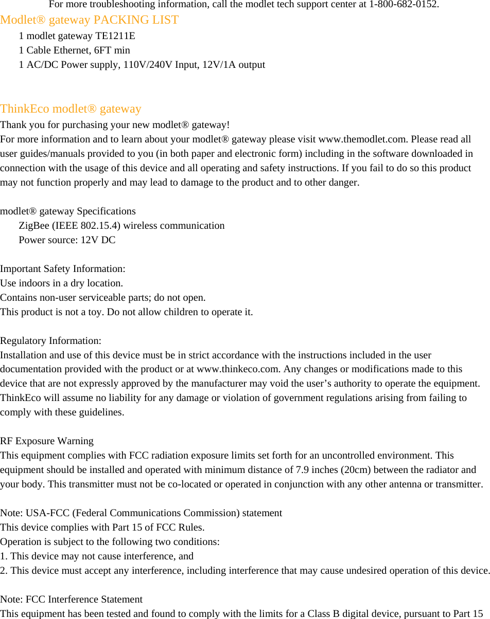    For more troubleshooting information, call the modlet tech support center at 1-800-682-0152. Modlet® gateway PACKING LIST 1 modlet gateway TE1211E 1 Cable Ethernet, 6FT min 1 AC/DC Power supply, 110V/240V Input, 12V/1A output    ThinkEco modlet® gateway Thank you for purchasing your new modlet® gateway! For more information and to learn about your modlet® gateway please visit www.themodlet.com. Please read all user guides/manuals provided to you (in both paper and electronic form) including in the software downloaded in connection with the usage of this device and all operating and safety instructions. If you fail to do so this product may not function properly and may lead to damage to the product and to other danger.  modlet® gateway Specifications  ZigBee (IEEE 802.15.4) wireless communication Power source: 12V DC    Important Safety Information: Use indoors in a dry location. Contains non-user serviceable parts; do not open. This product is not a toy. Do not allow children to operate it.  Regulatory Information:  Installation and use of this device must be in strict accordance with the instructions included in the user documentation provided with the product or at www.thinkeco.com. Any changes or modifications made to this device that are not expressly approved by the manufacturer may void the user’s authority to operate the equipment. ThinkEco will assume no liability for any damage or violation of government regulations arising from failing to comply with these guidelines.  RF Exposure Warning This equipment complies with FCC radiation exposure limits set forth for an uncontrolled environment. This equipment should be installed and operated with minimum distance of 7.9 inches (20cm) between the radiator and your body. This transmitter must not be co-located or operated in conjunction with any other antenna or transmitter.  Note: USA-FCC (Federal Communications Commission) statement This device complies with Part 15 of FCC Rules. Operation is subject to the following two conditions: 1. This device may not cause interference, and 2. This device must accept any interference, including interference that may cause undesired operation of this device.  Note: FCC Interference Statement This equipment has been tested and found to comply with the limits for a Class B digital device, pursuant to Part 15 