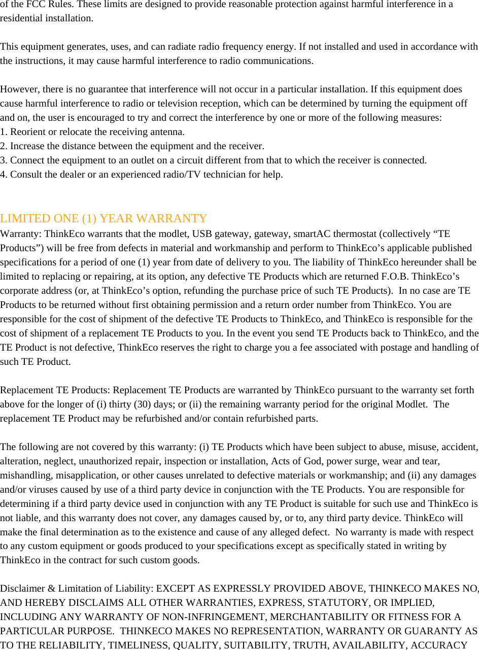 of the FCC Rules. These limits are designed to provide reasonable protection against harmful interference in a residential installation.  This equipment generates, uses, and can radiate radio frequency energy. If not installed and used in accordance with the instructions, it may cause harmful interference to radio communications.  However, there is no guarantee that interference will not occur in a particular installation. If this equipment does cause harmful interference to radio or television reception, which can be determined by turning the equipment off and on, the user is encouraged to try and correct the interference by one or more of the following measures: 1. Reorient or relocate the receiving antenna. 2. Increase the distance between the equipment and the receiver. 3. Connect the equipment to an outlet on a circuit different from that to which the receiver is connected. 4. Consult the dealer or an experienced radio/TV technician for help.   LIMITED ONE (1) YEAR WARRANTY Warranty: ThinkEco warrants that the modlet, USB gateway, gateway, smartAC thermostat (collectively “TE Products”) will be free from defects in material and workmanship and perform to ThinkEco’s applicable published specifications for a period of one (1) year from date of delivery to you. The liability of ThinkEco hereunder shall be limited to replacing or repairing, at its option, any defective TE Products which are returned F.O.B. ThinkEco’s corporate address (or, at ThinkEco’s option, refunding the purchase price of such TE Products).  In no case are TE Products to be returned without first obtaining permission and a return order number from ThinkEco. You are responsible for the cost of shipment of the defective TE Products to ThinkEco, and ThinkEco is responsible for the cost of shipment of a replacement TE Products to you. In the event you send TE Products back to ThinkEco, and the TE Product is not defective, ThinkEco reserves the right to charge you a fee associated with postage and handling of such TE Product.  Replacement TE Products: Replacement TE Products are warranted by ThinkEco pursuant to the warranty set forth above for the longer of (i) thirty (30) days; or (ii) the remaining warranty period for the original Modlet.  The replacement TE Product may be refurbished and/or contain refurbished parts.   The following are not covered by this warranty: (i) TE Products which have been subject to abuse, misuse, accident, alteration, neglect, unauthorized repair, inspection or installation, Acts of God, power surge, wear and tear, mishandling, misapplication, or other causes unrelated to defective materials or workmanship; and (ii) any damages and/or viruses caused by use of a third party device in conjunction with the TE Products. You are responsible for determining if a third party device used in conjunction with any TE Product is suitable for such use and ThinkEco is not liable, and this warranty does not cover, any damages caused by, or to, any third party device. ThinkEco will make the final determination as to the existence and cause of any alleged defect.  No warranty is made with respect to any custom equipment or goods produced to your specifications except as specifically stated in writing by ThinkEco in the contract for such custom goods.    Disclaimer &amp; Limitation of Liability: EXCEPT AS EXPRESSLY PROVIDED ABOVE, THINKECO MAKES NO, AND HEREBY DISCLAIMS ALL OTHER WARRANTIES, EXPRESS, STATUTORY, OR IMPLIED, INCLUDING ANY WARRANTY OF NON-INFRINGEMENT, MERCHANTABILITY OR FITNESS FOR A PARTICULAR PURPOSE.  THINKECO MAKES NO REPRESENTATION, WARRANTY OR GUARANTY AS TO THE RELIABILITY, TIMELINESS, QUALITY, SUITABILITY, TRUTH, AVAILABILITY, ACCURACY 