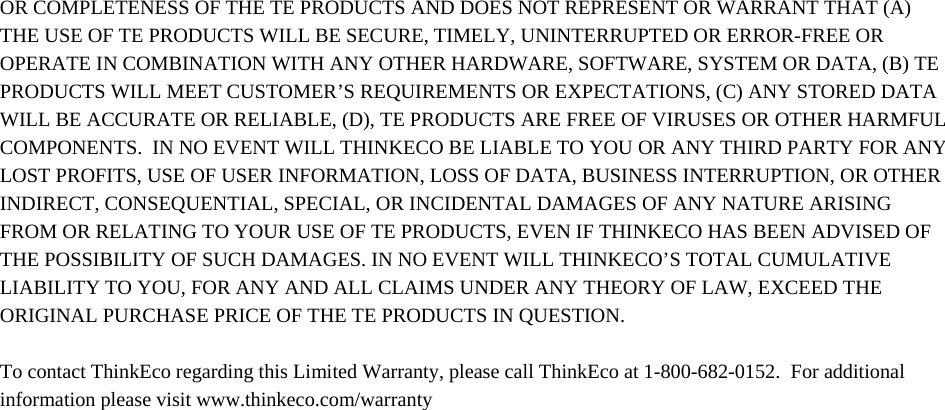 OR COMPLETENESS OF THE TE PRODUCTS AND DOES NOT REPRESENT OR WARRANT THAT (A) THE USE OF TE PRODUCTS WILL BE SECURE, TIMELY, UNINTERRUPTED OR ERROR-FREE OR OPERATE IN COMBINATION WITH ANY OTHER HARDWARE, SOFTWARE, SYSTEM OR DATA, (B) TE PRODUCTS WILL MEET CUSTOMER’S REQUIREMENTS OR EXPECTATIONS, (C) ANY STORED DATA WILL BE ACCURATE OR RELIABLE, (D), TE PRODUCTS ARE FREE OF VIRUSES OR OTHER HARMFUL COMPONENTS.  IN NO EVENT WILL THINKECO BE LIABLE TO YOU OR ANY THIRD PARTY FOR ANY LOST PROFITS, USE OF USER INFORMATION, LOSS OF DATA, BUSINESS INTERRUPTION, OR OTHER INDIRECT, CONSEQUENTIAL, SPECIAL, OR INCIDENTAL DAMAGES OF ANY NATURE ARISING FROM OR RELATING TO YOUR USE OF TE PRODUCTS, EVEN IF THINKECO HAS BEEN ADVISED OF THE POSSIBILITY OF SUCH DAMAGES. IN NO EVENT WILL THINKECO’S TOTAL CUMULATIVE LIABILITY TO YOU, FOR ANY AND ALL CLAIMS UNDER ANY THEORY OF LAW, EXCEED THE ORIGINAL PURCHASE PRICE OF THE TE PRODUCTS IN QUESTION.    To contact ThinkEco regarding this Limited Warranty, please call ThinkEco at 1-800-682-0152.  For additional information please visit www.thinkeco.com/warranty 