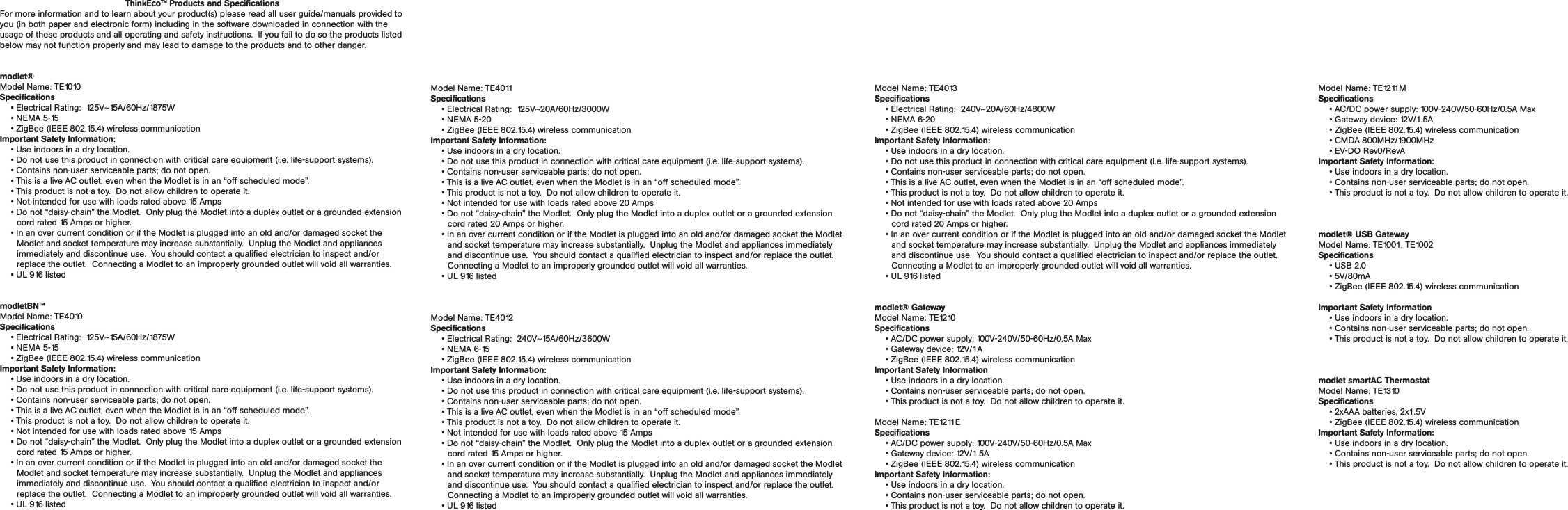 ThinkEco™ Products and SpecificationsFor more information and to learn about your product(s) please read all user guide/manuals provided to you (in both paper and electronic form) including in the software downloaded in connection with the usage of these products and all operating and safety instructions.  If you fail to do so the products listed below may not function properly and may lead to damage to the products and to other danger.modlet®Model Name: TE1010Specifications• Electrical Rating:  125V~15A/60Hz/1875W• NEMA 5-15• ZigBee (IEEE 802.15.4) wireless communicationImportant Safety Information: • Use indoors in a dry location.  • Do not use this product in connection with critical care equipment (i.e. life-support systems). • Contains non-user serviceable parts; do not open.• This is a live AC outlet, even when the Modlet is in an “off scheduled mode”.   • This product is not a toy.  Do not allow children to operate it. • Not intended for use with loads rated above 15 Amps• Do not “daisy-chain” the Modlet.  Only plug the Modlet into a duplex outlet or a grounded extension cord rated 15 Amps or higher.  • In an over current condition or if the Modlet is plugged into an old and/or damaged socket the Modlet and socket temperature may increase substantially.  Unplug the Modlet and appliances immediately and discontinue use.  You should contact a qualified electrician to inspect and/or replace the outlet.  Connecting a Modlet to an improperly grounded outlet will void all warranties.• UL 916 listedmodletBN™Model Name: TE4010Specifications• Electrical Rating:  125V~15A/60Hz/1875W• NEMA 5-15• ZigBee (IEEE 802.15.4) wireless communicationImportant Safety Information: • Use indoors in a dry location.  • Do not use this product in connection with critical care equipment (i.e. life-support systems). • Contains non-user serviceable parts; do not open.• This is a live AC outlet, even when the Modlet is in an “off scheduled mode”.   • This product is not a toy.  Do not allow children to operate it. • Not intended for use with loads rated above 15 Amps• Do not “daisy-chain” the Modlet.  Only plug the Modlet into a duplex outlet or a grounded extension cord rated 15 Amps or higher.  • In an over current condition or if the Modlet is plugged into an old and/or damaged socket the Modlet and socket temperature may increase substantially.  Unplug the Modlet and appliances immediately and discontinue use.  You should contact a qualified electrician to inspect and/or replace the outlet.  Connecting a Modlet to an improperly grounded outlet will void all warranties.• UL 916 listedModel Name: TE4011Specifications• Electrical Rating:  125V~20A/60Hz/3000W• NEMA 5-20• ZigBee (IEEE 802.15.4) wireless communicationImportant Safety Information: • Use indoors in a dry location.  • Do not use this product in connection with critical care equipment (i.e. life-support systems). • Contains non-user serviceable parts; do not open.• This is a live AC outlet, even when the Modlet is in an “off scheduled mode”.   • This product is not a toy.  Do not allow children to operate it. • Not intended for use with loads rated above 20 Amps• Do not “daisy-chain” the Modlet.  Only plug the Modlet into a duplex outlet or a grounded extension cord rated 20 Amps or higher.  • In an over current condition or if the Modlet is plugged into an old and/or damaged socket the Modlet and socket temperature may increase substantially.  Unplug the Modlet and appliances immediately and discontinue use.  You should contact a qualified electrician to inspect and/or replace the outlet.  Connecting a Modlet to an improperly grounded outlet will void all warranties.• UL 916 listedModel Name: TE4012Specifications• Electrical Rating:  240V~15A/60Hz/3600W• NEMA 6-15• ZigBee (IEEE 802.15.4) wireless communicationImportant Safety Information: • Use indoors in a dry location.  • Do not use this product in connection with critical care equipment (i.e. life-support systems). • Contains non-user serviceable parts; do not open.• This is a live AC outlet, even when the Modlet is in an “off scheduled mode”.   • This product is not a toy.  Do not allow children to operate it. • Not intended for use with loads rated above 15 Amps• Do not “daisy-chain” the Modlet.  Only plug the Modlet into a duplex outlet or a grounded extension cord rated 15 Amps or higher.  • In an over current condition or if the Modlet is plugged into an old and/or damaged socket the Modlet and socket temperature may increase substantially.  Unplug the Modlet and appliances immediately and discontinue use.  You should contact a qualified electrician to inspect and/or replace the outlet.  Connecting a Modlet to an improperly grounded outlet will void all warranties.• UL 916 listedModel Name: TE4013Specifications• Electrical Rating:  240V~20A/60Hz/4800W• NEMA 6-20• ZigBee (IEEE 802.15.4) wireless communicationImportant Safety Information: • Use indoors in a dry location.  • Do not use this product in connection with critical care equipment (i.e. life-support systems). • Contains non-user serviceable parts; do not open.• This is a live AC outlet, even when the Modlet is in an “off scheduled mode”.   • This product is not a toy.  Do not allow children to operate it. • Not intended for use with loads rated above 20 Amps• Do not “daisy-chain” the Modlet.  Only plug the Modlet into a duplex outlet or a grounded extension cord rated 20 Amps or higher.  • In an over current condition or if the Modlet is plugged into an old and/or damaged socket the Modlet and socket temperature may increase substantially.  Unplug the Modlet and appliances immediately and discontinue use.  You should contact a qualified electrician to inspect and/or replace the outlet.  Connecting a Modlet to an improperly grounded outlet will void all warranties.• UL 916 listedmodlet® GatewayModel Name: TE1210Specifications• AC/DC power supply: 100V-240V/50-60Hz/0.5A Max• Gateway device: 12V/1A• ZigBee (IEEE 802.15.4) wireless communicationImportant Safety Information• Use indoors in a dry location.  • Contains non-user serviceable parts; do not open. • This product is not a toy.  Do not allow children to operate it. Model Name: TE1211ESpecifications• AC/DC power supply: 100V-240V/50-60Hz/0.5A Max• Gateway device: 12V/1.5A• ZigBee (IEEE 802.15.4) wireless communicationImportant Safety Information:• Use indoors in a dry location.  • Contains non-user serviceable parts; do not open. • This product is not a toy.  Do not allow children to operate it. Model Name: TE1211MSpecifications• AC/DC power supply: 100V-240V/50-60Hz/0.5A Max• Gateway device: 12V/1.5A• ZigBee (IEEE 802.15.4) wireless communication• CMDA 800MHz/1900MHz• EV-DO Rev0/RevA Important Safety Information:• Use indoors in a dry location.  • Contains non-user serviceable parts; do not open. • This product is not a toy.  Do not allow children to operate it. modlet® USB GatewayModel Name: TE1001, TE1002Specifications• USB 2.0• 5V/80mA• ZigBee (IEEE 802.15.4) wireless communicationImportant Safety Information• Use indoors in a dry location.  • Contains non-user serviceable parts; do not open. • This product is not a toy.  Do not allow children to operate it. modlet smartAC ThermostatModel Name: TE1310Specifications• 2xAAA batteries, 2x1.5V• ZigBee (IEEE 802.15.4) wireless communicationImportant Safety Information:• Use indoors in a dry location.  • Contains non-user serviceable parts; do not open. • This product is not a toy.  Do not allow children to operate it. The following information applies to Models: TE1010, TE4010, TE4011, TE4012, TE4013, TE1210, TE1211E, TE1211M, TE1001, TE1002, TE1310 Regulatory Information: Installation and use of this device must be in strict accordance with the instructions included in the user documentation provided with the product or at www.thinkeco.com. Any changes or modifications made to this device that are not expressly approved by the manufacturer may void the user’s authority to operate the equipment. ThinkEco will assume no liability for any damage or violation of government regulations arising from failing to comply with these guidelines.RF Exposure WarningThis equipment complies with FCC radiation exposure limits set for an uncontrolled environment.  This equipment should be installed and operated with a minimum distance of 7.9 inches (20cm) between the radiator and your body. This transmitter must not be co-located or operated in conjunction with any other antenna or transmitter. Note: USA-FCC (Federal Communications Commission) statement This device complies with Part 15 of FCC Rules. Operation is subject to the following two conditions: 1. This device may not cause interference, and 2. This device must accept any interference, including interference that may cause undesired operation of this device.Note: FCC Interference Statement This equipment has been tested and found to comply with the limits for a Class B digital device, pursuant to Part 15 of the FCC Rules. These limits are designed to provide reasonable protection against harmful interference in a residential installation. This equipment generates, uses, and can radiate radio frequency energy. If not installed and used in accordance with the instructions, it may cause harmful interference to radio communications. However, there is no guarantee that interference will not occur in a particular installation. If this equipment does cause harmful interference to radio or television reception, which can be determined by turning the equipment off and on, the user is encouraged to try and correct the interference by one or more of the following measures: 1. Reorient or relocate the receiving antenna. 2. Increase the distance between the equipment and the receiver. 3. Connect the equipment to an outlet on a circuit different from that to which the receiver is connected. 4. Consult the dealer or an experienced radio/TV technician for help.LIMITED WARRANTYWarranty: ThinkEco warrants that the modlet, modlet BN, modlet USB receiver modlet gateway and smartAC thermostat (collectively “TE Products”) will be free from defects in material and workmanship and perform to ThinkEco&apos;s applicable published specifications for a period of one (1) year from date of delivery to you. The liability of ThinkEco hereunder shall be limited to replacing or repairing, at its option, any defective TE Products which  are returned  F.O.B. ThinkEco&apos;s  corporate  address (or,  at  ThinkEco&apos;s option, refunding the purchase price of such TE Products).  In no case are TE Products to be returned without first obtaining permission and a return order number from ThinkEco. You are responsible for the cost of shipment of the defective TE Products to ThinkEco, and ThinkEco is responsible for the cost of shipment of a replacement TE Products to you. In the event you send TE Products back to ThinkEco, and the TE Product is not defective, ThinkEco reserves the right to charge you a fee associated with postage and handling of such TE Product.Replacement TE Products: Replacement TE Products are warranted by ThinkEco pursuant to the warranty set forth above for the longer of (i) thirty (30) days; or (ii) the remaining warranty period for the original Modlet.  The replacement TE Product may be refurbished and/or contain refurbished parts. The following are not covered by this warranty: (i) TE Products which have been subject to abuse, misuse, accident, alteration, neglect, unauthorized repair, inspection or installation, Acts of God, power surge, wear and tear, mishandling, misapplication, or other causes unrelated to defective materials or workmanship; and (ii) any damages and/or viruses caused by use of a third party device in conjunction with the TE Products. You are responsible for determining if a third party device used in conjunction with any TE Product is suitable for such use and ThinkEco is not liable, and this warranty does not cover, any damages caused by, or to, any third party device. ThinkEco will make the final determination as to the existence and cause of any alleged defect.  No warranty is made with respect to any custom equipment or goods produced to your specifications except as specifically stated in writing by ThinkEco in the contract for such custom goods.  Disclaimer &amp; Limitation of Liability: EXCEPT AS EXPRESSLY PROVIDED ABOVE, THINKECO MAKES NO, AND HEREBY DISCLAIMS ALL OTHER, WAR¬RANTIES, EXPRESS, STATUTORY, OR IMPLIED, INCLUDING ANY WARRANTY OF NON-INFRINGEMENT, MERCHANTABILITY OR FITNESS FOR A PARTICULAR PURPOSE.  THINKECO MAKES NO REPRESENTATION, WARRANTY OR GUARANTY AS TO THE RELIABILITY, TIMELINESS, QUALITY, SUITABILITY, TRUTH, AVAILABILITY, ACCURACY OR COMPLETENESS OF THE TE PRODUCTS AND DOES NOT REPRESENT OR WARRANT THAT (A) THE USE OF THE TE PRODUCTS WILL BE SECURE, TIMELY, UNINTERRUPTED OR ERROR-FREE OR OPERATE IN COMBINA-TION WITH ANY OTHER HARDWARE, SOFTWARE, SYSTEM OR DATA, (B) THE TE PRODUCTS WILL MEET CUSTOMER’S REQUIREMENTS OR EXPECTATIONS, (C) ANY STORED DATA WILL BE ACCURATE OR RELIABLE, (D), THE TE PRODUCTS ARE FREE OF VIRUSES OR OTHER HARMFUL COMPONENTS.  IN NO EVENT WILL THINKECO BE LIABLE TO YOU OR ANY THIRD PARTY FOR ANY LOST PROFITS, USE OF USER INFORMATION, LOSS OF DATA, BUSINESS INTERRUPTION, OR OTHER INDIRECT, CONSEQUEN-TIAL, SPECIAL, OR INCIDENTAL DAMAGES OF ANY NATURE ARISING FROM OR RELATING TO YOUR USE OF THE TE PRODUCTS, EVEN IF THINKECO HAS BEEN ADVISED OF THE POSSIBILITY OF SUCH DAMAGES. IN NO EVENT WILL THINKECO&apos;S TOTAL CUMULATIVE LIABILITY TO YOU, FOR ANY AND ALL CLAIMS UNDER ANY THEORY OF LAW, EXCEED THE ORIGINAL PURCHASE PRICE OF THE TE PRODUCTS IN QUESTION.  To contact ThinkEco regarding this Limited Warranty, please call ThinkEco at 1-800-682-0152.  For additional information please visit www.themodlet.com/warranty.RETURN POLICY If you purchased your Modlet from a third-party retailer, you must comply with such retailer&apos;s return policy.  Please contact the retailer for additional details on completing your return.  All refunds will be net of any rebate and/or discount that you received in connection with any promotion.