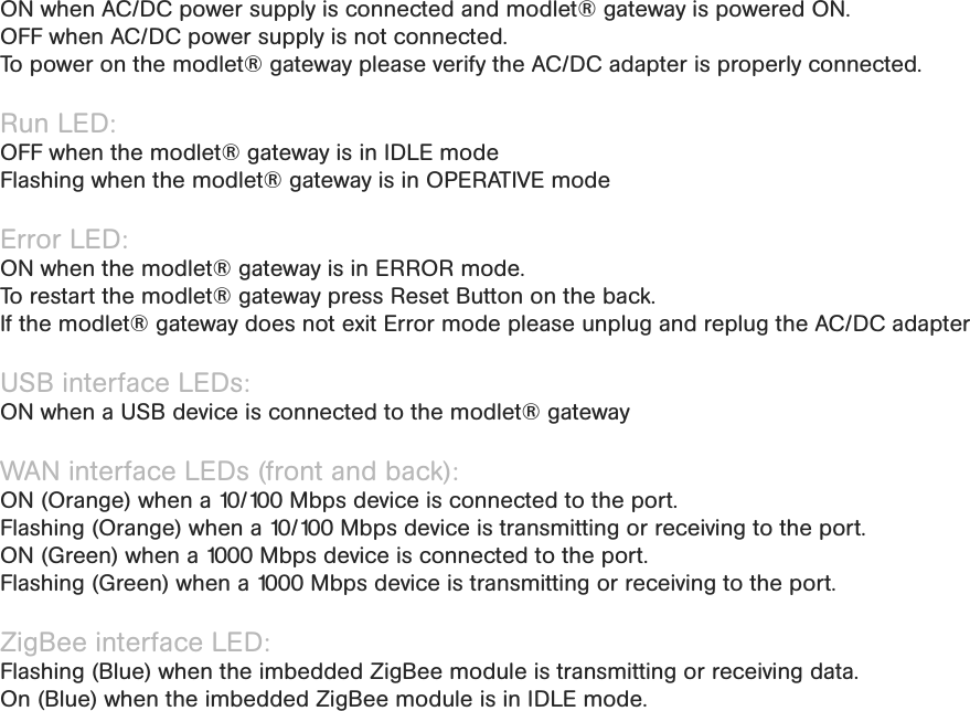 LED light overviewPower LED: ON when AC/DC power supply is connected and modlet® gateway is powered ON. OFF when AC/DC power supply is not connected.  To power on the modlet® gateway please verify the AC/DC adapter is properly connected.Run LED:OFF when the modlet® gateway is in IDLE modeFlashing when the modlet® gateway is in OPERATIVE modeError LED: ON when the modlet® gateway is in ERROR mode. To restart the modlet® gateway press Reset Button on the back. If the modlet® gateway does not exit Error mode please unplug and replug the AC/DC adapter USB interface LEDs: ON when a USB device is connected to the modlet® gatewayWAN interface LEDs (front and back): ON (Orange) when a 10/100 Mbps device is connected to the port.Flashing (Orange) when a 10/100 Mbps device is transmitting or receiving to the port.ON (Green) when a 1000 Mbps device is connected to the port.Flashing (Green) when a 1000 Mbps device is transmitting or receiving to the port.ZigBee interface LED: Flashing (Blue) when the imbedded ZigBee module is transmitting or receiving data.On (Blue) when the imbedded ZigBee module is in IDLE mode.