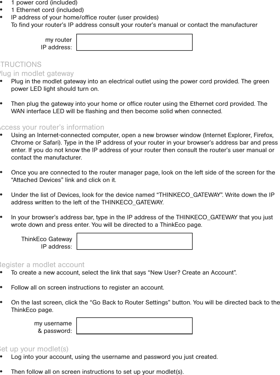 InstallationWhat you need to get started 1 power cord (included) 1 Ethernet cord (included) IP address of your home/ofﬁce router (user provides)  To ﬁnd your router’s IP address consult your router’s manual or contact the manufacturerINSTRUCTIONS1. Plug in modlet gateway Plug in the modlet gateway into an electrical outlet using the power cord provided. The green power LED light should turn on.   Then plug the gateway into your home or ofﬁce router using the Ethernet cord provided. The WAN interface LED will be ﬂashing and then become solid when connected.2. Access your router’s information Using an Internet-connected computer, open a new browser window (Internet Explorer, Firefox, Chrome or Safari). Type in the IP address of your router in your browser’s address bar and press enter. If you do not know the IP address of your router then consult the router’s user manual or contact the manufacturer. Once you are connected to the router manager page, look on the left side of the screen for the “Attached Devices” link and click on it.  Under the list of Devices, look for the device named “THINKECO_GATEWAY”. Write down the IP address written to the left of the THINKECO_GATEWAY. In your browser’s address bar, type in the IP address of the THINKECO_GATEWAY that you just wrote down and press enter. You will be directed to a ThinkEco page.3. Register a modlet account  To create a new account, select the link that says “New User? Create an Account”. Follow all on screen instructions to register an account.  On the last screen, click the “Go Back to Router Settings” button. You will be directed back to the ThinkEco page.4. Set up your modlet(s) Log into your account, using the username and password you just created. Then follow all on screen instructions to set up your modlet(s).my routerIP address:ThinkEco Gateway IP address:my username &amp; password: