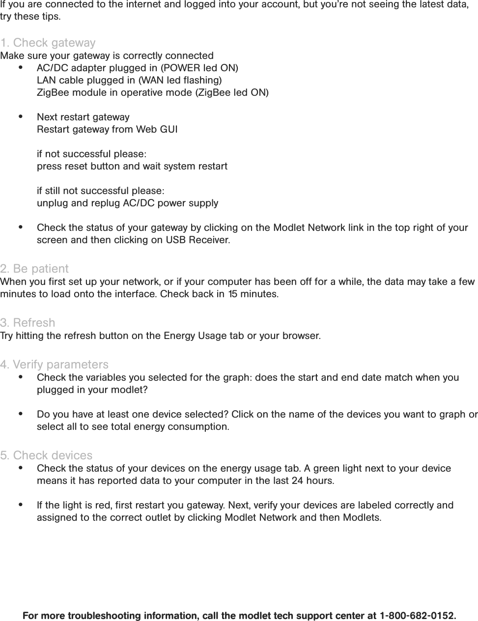 If you are connected to the internet and logged into your account, but you’re not seeing the latest data, try these tips.1. Check gatewayMake sure your gateway is correctly connected AC/DC adapter plugged in (POWER led ON)  LAN cable plugged in (WAN led ﬂashing)  ZigBee module in operative mode (ZigBee led ON) Next restart gateway  Restart gateway from Web GUI   if not successful please:  press reset button and wait system restart   if still not successful please:  unplug and replug AC/DC power supply Check the status of your gateway by clicking on the Modlet Network link in the top right of your screen and then clicking on USB Receiver.2. Be patient When you ﬁrst set up your network, or if your computer has been off for a while, the data may take a few minutes to load onto the interface. Check back in 15 minutes.3. Refresh Try hitting the refresh button on the Energy Usage tab or your browser.4. Verify parameters Check the variables you selected for the graph: does the start and end date match when you plugged in your modlet? Do you have at least one device selected? Click on the name of the devices you want to graph or select all to see total energy consumption.5. Check devices  Check the status of your devices on the energy usage tab. A green light next to your device means it has reported data to your computer in the last 24 hours. If the light is red, ﬁrst restart you gateway. Next, verify your devices are labeled correctly and assigned to the correct outlet by clicking Modlet Network and then Modlets. For more troubleshooting information, call the modlet tech support center at 1-800-682-0152.Troubleshooting