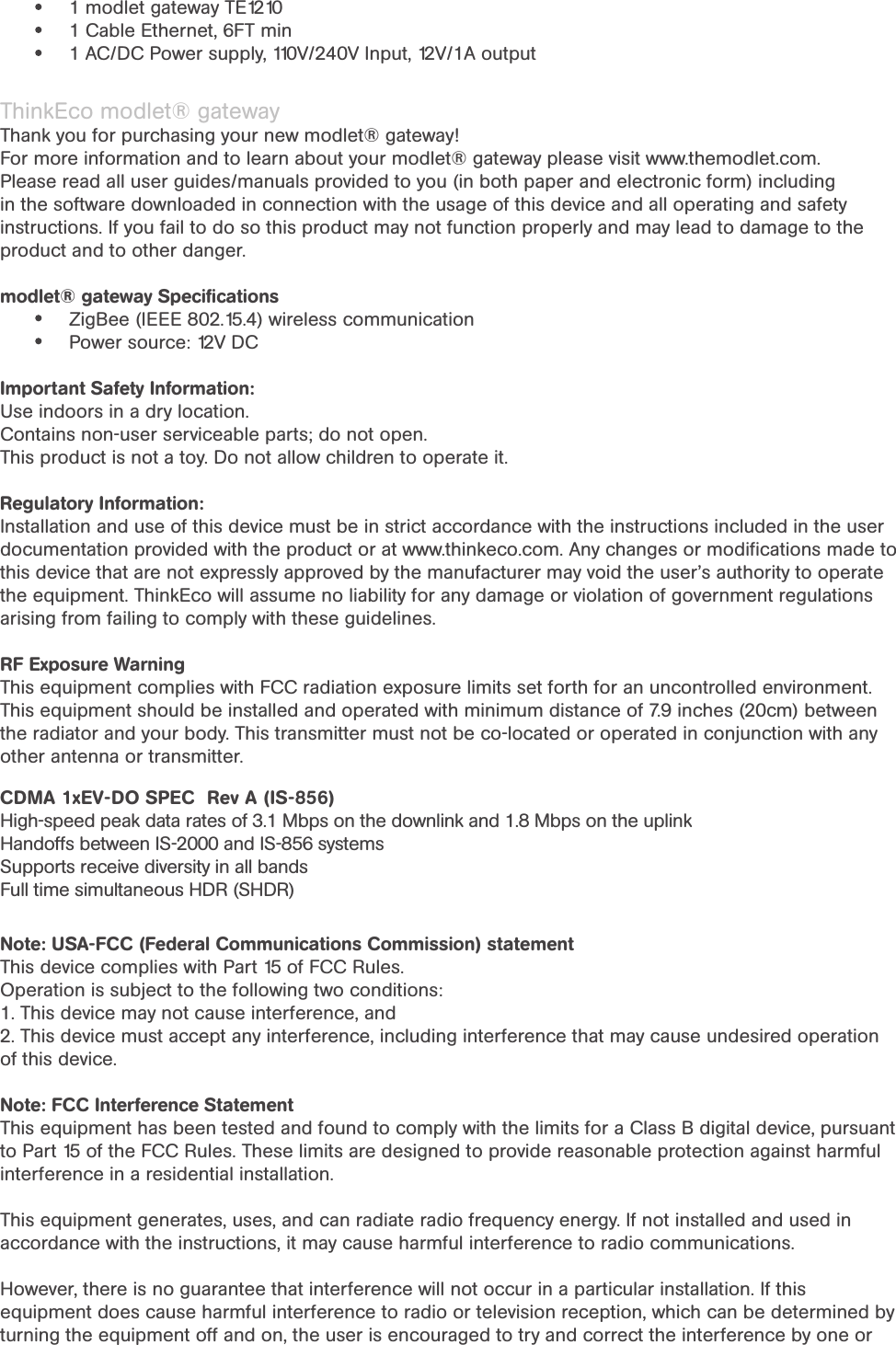 Modlet® gateway PACKING LIST1 modlet gateway TE12101 Cable Ethernet, 6FT min1 AC/DC Power supply, 110V/240V Input, 12V/1A output ThinkEco modlet® gatewayThank you for purchasing your new modlet® gateway!For more information and to learn about your modlet® gateway please visit www.themodlet.com. Please read all user guides/manuals provided to you (in both paper and electronic form) including in the software downloaded in connection with the usage of this device and all operating and safety instructions. If you fail to do so this product may not function properly and may lead to damage to the product and to other danger.modlet® gateway Speciﬁcations ZigBee (IEEE 802.15.4) wireless communicationPower source: 12V DC  Important Safety Information:Use indoors in a dry location.Contains non-user serviceable parts; do not open.This product is not a toy. Do not allow children to operate it.Regulatory Information: Installation and use of this device must be in strict accordance with the instructions included in the user documentation provided with the product or at www.thinkeco.com. Any changes or modiﬁcations made to this device that are not expressly approved by the manufacturer may void the user’s authority to operate the equipment. ThinkEco will assume no liability for any damage or violation of government regulations arising from failing to comply with these guidelines.RF Exposure WarningThis equipment complies with FCC radiation exposure limits set forth for an uncontrolled environment. This equipment should be installed and operated with minimum distance of 7.9 inches (20cm) between the radiator and your body. This transmitter must not be co-located or operated in conjunction with any other antenna or transmitter.CDMA 1xEV-DO SPEC  Rev A (IS-856)High-speed peak data rates of 3.1 Mbps on the downlink and 1.8 Mbps on the uplinkHandoffs between IS-2000 and IS-856 systemsSupports receive diversity in all bandsFull time simultaneous HDR (SHDR)Note: USA-FCC (Federal Communications Commission) statementThis device complies with Part 15 of FCC Rules.Operation is subject to the following two conditions:1. This device may not cause interference, and2. This device must accept any interference, including interference that may cause undesired operation of this device.Note: FCC Interference StatementThis equipment has been tested and found to comply with the limits for a Class B digital device, pursuant to Part 15 of the FCC Rules. These limits are designed to provide reasonable protection against harmful interference in a residential installation.This equipment generates, uses, and can radiate radio frequency energy. If not installed and used in accordance with the instructions, it may cause harmful interference to radio communications.However, there is no guarantee that interference will not occur in a particular installation. If this equipment does cause harmful interference to radio or television reception, which can be determined by turning the equipment off and on, the user is encouraged to try and correct the interference by one or 