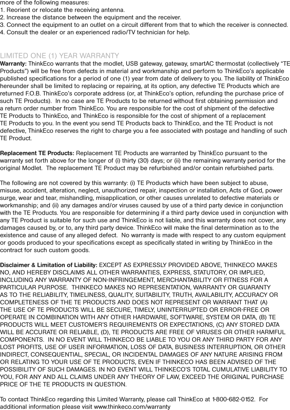 more of the following measures:1. Reorient or relocate the receiving antenna.2. Increase the distance between the equipment and the receiver.3. Connect the equipment to an outlet on a circuit different from that to which the receiver is connected.4. Consult the dealer or an experienced radio/TV technician for help.LIMITED ONE (1) YEAR WARRANTYWarranty: ThinkEco warrants that the modlet, USB gateway, gateway, smartAC thermostat (collectively “TE Products”) will be free from defects in material and workmanship and perform to ThinkEco’s applicable published speciﬁcations for a period of one (1) year from date of delivery to you. The liability of ThinkEco hereunder shall be limited to replacing or repairing, at its option, any defective TE Products which are returned F.O.B. ThinkEco’s corporate address (or, at ThinkEco’s option, refunding the purchase price of such TE Products).  In no case are TE Products to be returned without ﬁrst obtaining permission and a return order number from ThinkEco. You are responsible for the cost of shipment of the defective TE Products to ThinkEco, and ThinkEco is responsible for the cost of shipment of a replacement TE Products to you. In the event you send TE Products back to ThinkEco, and the TE Product is not defective, ThinkEco reserves the right to charge you a fee associated with postage and handling of such TE Product.Replacement TE Products: Replacement TE Products are warranted by ThinkEco pursuant to the warranty set forth above for the longer of (i) thirty (30) days; or (ii) the remaining warranty period for the original Modlet.  The replacement TE Product may be refurbished and/or contain refurbished parts. The following are not covered by this warranty: (i) TE Products which have been subject to abuse, misuse, accident, alteration, neglect, unauthorized repair, inspection or installation, Acts of God, power surge, wear and tear, mishandling, misapplication, or other causes unrelated to defective materials or workmanship; and (ii) any damages and/or viruses caused by use of a third party device in conjunction with the TE Products. You are responsible for determining if a third party device used in conjunction with any TE Product is suitable for such use and ThinkEco is not liable, and this warranty does not cover, any damages caused by, or to, any third party device. ThinkEco will make the ﬁnal determination as to the existence and cause of any alleged defect.  No warranty is made with respect to any custom equipment or goods produced to your speciﬁcations except as speciﬁcally stated in writing by ThinkEco in the contract for such custom goods.  Disclaimer &amp; Limitation of Liability: EXCEPT AS EXPRESSLY PROVIDED ABOVE, THINKECO MAKES NO, AND HEREBY DISCLAIMS ALL OTHER WARRANTIES, EXPRESS, STATUTORY, OR IMPLIED, INCLUDING ANY WARRANTY OF NON-INFRINGEMENT, MERCHANTABILITY OR FITNESS FOR A PARTICULAR PURPOSE.  THINKECO MAKES NO REPRESENTATION, WARRANTY OR GUARANTY AS TO THE RELIABILITY, TIMELINESS, QUALITY, SUITABILITY, TRUTH, AVAILABILITY, ACCURACY OR COMPLETENESS OF THE TE PRODUCTS AND DOES NOT REPRESENT OR WARRANT THAT (A) THE USE OF TE PRODUCTS WILL BE SECURE, TIMELY, UNINTERRUPTED OR ERROR-FREE OR OPERATE IN COMBINATION WITH ANY OTHER HARDWARE, SOFTWARE, SYSTEM OR DATA, (B) TE PRODUCTS WILL MEET CUSTOMER’S REQUIREMENTS OR EXPECTATIONS, (C) ANY STORED DATA WILL BE ACCURATE OR RELIABLE, (D), TE PRODUCTS ARE FREE OF VIRUSES OR OTHER HARMFUL COMPONENTS.  IN NO EVENT WILL THINKECO BE LIABLE TO YOU OR ANY THIRD PARTY FOR ANY LOST PROFITS, USE OF USER INFORMATION, LOSS OF DATA, BUSINESS INTERRUPTION, OR OTHER INDIRECT, CONSEQUENTIAL, SPECIAL, OR INCIDENTAL DAMAGES OF ANY NATURE ARISING FROM OR RELATING TO YOUR USE OF TE PRODUCTS, EVEN IF THINKECO HAS BEEN ADVISED OF THE POSSIBILITY OF SUCH DAMAGES. IN NO EVENT WILL THINKECO’S TOTAL CUMULATIVE LIABILITY TO YOU, FOR ANY AND ALL CLAIMS UNDER ANY THEORY OF LAW, EXCEED THE ORIGINAL PURCHASE PRICE OF THE TE PRODUCTS IN QUESTION.  To contact ThinkEco regarding this Limited Warranty, please call ThinkEco at 1-800-682-0152.  For additional information please visit www.thinkeco.com/warranty