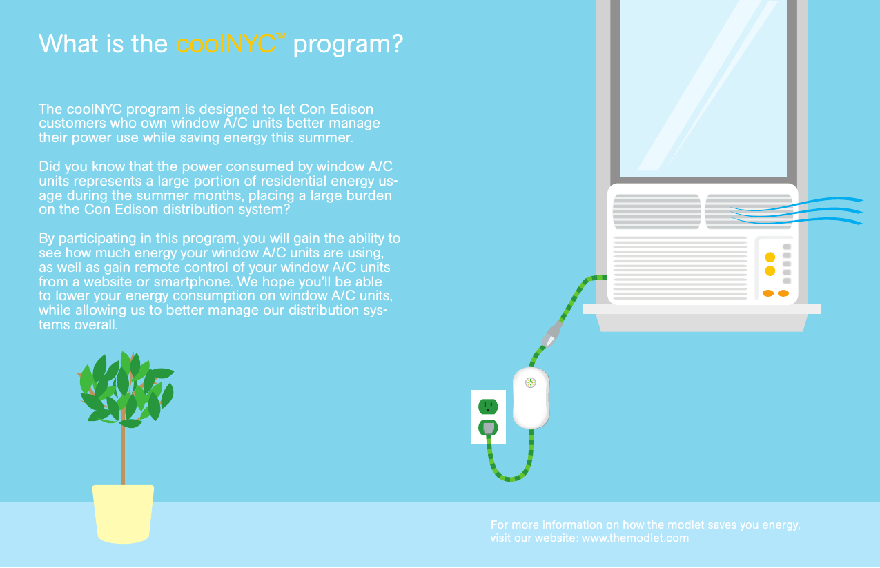 The coolNYC program is designed to let Con Edison customers who own window A/C units better manage their power use while saving energy this summer.Did you know that the power consumed by window A/C units represents a large portion of residential energy us-age during the summer months, placing a large burden on the Con Edison distribution system?By participating in this program, you will gain the ability to see how much energy your window A/C units are using, as well as gain remote control of your window A/C units from a website or smartphone. We hope you’ll be able to lower your energy consumption on window A/C units, while allowing us to better manage our distribution sys-tems overall.For more information on how the modlet saves you energy, visit our website: www.themodlet.comWhat is the coolNYC™ program?