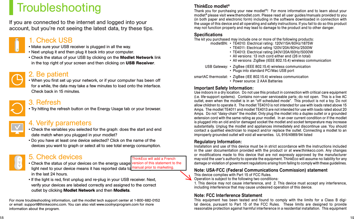 1918TroubleshootingIf you are connected to the internet and logged into your account, but you’re not seeing the latest data, try these tips.1. Check USB • Make sure your USB receiver is plugged in all the way.• Next unplug it and then plug it back into your computer. • Check the status of your USB by clicking on the Modlet Network link in the top right of your screen and then clicking on USB Receiver.2. Be patient • When you rst set up your network, or if your computer has been off for a while, the data may take a few minutes to load onto the interface. Check back in 15 minutes.3. Refresh • Try hitting the refresh button on the Energy Usage tab or your browser.4. Verify parameters• Check the variables you selected for the graph: does the start and end date match when you plugged in your modlet?• Do you have at least one device selected? Click on the name of the devices you want to graph or select all to see total energy consumption.5. Check devices • Check the status of your devices on the energy usage tab. A green light next to your device means it has reported data to your computer in the last 24 hours.• If the light is red, rst unplug and re-plug in your USB receiver. Next, verify your devices are labeled correctly and assigned to the correct outlet by clicking Modlet Network and then Modlets. ThinkEco modlet®Thank you for purchasing your new modlet®!  For more information and to learn about your modlet® please visit www.themodlet.com. Please read all user guides/manuals provided to you (in both paper and electronic form) including in the software downloaded in connection with the usage of this device and all operating and safety instructions. If you fail to do so this product may not function properly and may lead to damage to the product and to other danger.SpeciﬁcationsThe kit you purchased may include one or more of the following products:modletBN:  •  TE4010: Electrical rating: 120V/15A/60Hz/1875W  •  TE4011: Electrical rating 120V/20A/60Hz/2500W  •  TE4013: Electrical rating 240V/20A/60Hz/5000W  •  All versions: 13 inch cord either end (26 in total)  •  All versions: ZigBee (IEEE 802.15.4) wireless communicationUSB Gateway:  •  ZigBee (IEEE 802.15.4) wireless communication  •  Plugs into standard PC/Mac USB portsmartAC thermostat:  •  ZigBee (IEE 802.15.4) wireless communication  •  Power source: 2 AAA BatteriesImportant Safety Information:Use indoors in a dry location.  Do not use this product in connection with critical care equipment (i.e. life-support systems).  Contains non-user serviceable parts; do not open.  This is a live AC outlet, even when the modlet is in an “off scheduled mode”.  This product is not a toy. Do not allow children to operate it.  The modlet TE4010 is not intended for use with loads rated above 15 Amps.  The modlet TE4011 and modlet TE4013 are not intended for use with loads rated about 20 Amps.  Do not “daisy-chain” the modlet. Only plug the modlet into a duplex outlet or a grounded extension cord with the same rating as your modlet.  In an over current condition or if the modlet is plugged into an old and/or damaged socket the modlet and socket temperature may increase substantially. Unplug the modlet and appliances immediately and discontinue use. You should contact a qualiﬁed electrician to inspect and/or replace the outlet. Connecting a modlet to an improperly grounded outlet will void all warranties.  UL 916/4989/94 listedRegulatory Information: Installation and use of this device must be in strict accordance with the instructions included  in the user documentation provided with the product or at www.thinkeco.com. Any changes  or modiﬁcations made to this device that are not expressly approved by the manufacturer  may void the user’s authority to operate the equipment. ThinkEco will assume no liability for any  damage or violation of government regulations arising from failing to comply with these guidelines.Note: USA-FCC (Federal Communications Commission) statementThis device complies with Part 15 of FCC Rules.Operation is subject to the following two conditions:1. This device may not cause interference, and  2. This device must accept any interference, including interference that may cause undesired operation of this device.Note: FCC Interference StatementThis equipment has been tested and found to comply with the limits for a Class B digi-tal device, pursuant to Part 15 of the FCC Rules.  These limits are designed to provide  reasonable protection against harmful interference in a residential installation.  This equipment  For more troubleshooting information, call the modlet tech support center at 1-800-682-0152 or email: support@thinkecoinc.com. You can also visit www.coolnycprogram.com for more information about the program. ThinkEco will add a French version of this statement to the manual prior to marketing.