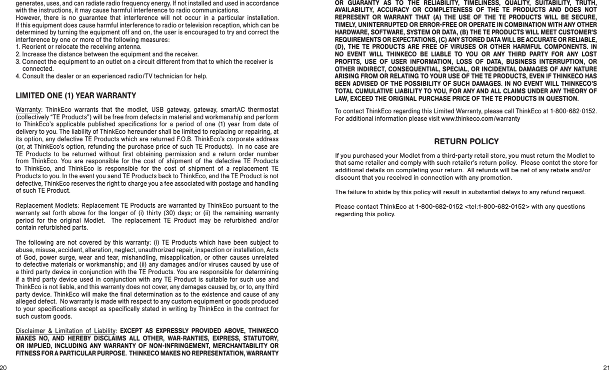 RETURN POLICYIf you purchased your Modlet from a third-party retail store, you must return the Modlet to that same retailer and comply with such retailer’s return policy.  Please contct the store for additional details on completing your return.  All refunds will be net of any rebate and/or discount that you received in connection with any promotion.The failure to abide by this policy will result in substantial delays to any refund request.Please contact ThinkEco at 1-800-682-0152 &lt;tel:1-800-682-0152&gt; with any questions regarding this policy.2120LIMITED ONE (1) YEAR WARRANTYWarranty: ThinkEco warrants that the modlet, USB gateway, gateway, smartAC thermostat  (collectively “TE Products” ) will be free from defects in material and workmanship and perform to ThinkEco’s applicable published speciﬁcations for a period of one (1) year from date of delivery to you. The liability of ThinkEco hereunder shall be limited to replacing or repairing, at its option, any defective TE Products which are returned F.O.B. ThinkEco’s corporate address  (or, at ThinkEco’s option, refunding the purchase price of such TE Products).  In no case are TE Products to be returned without ﬁrst obtaining permission and a return order number  from ThinkEco. You are responsible for the cost of shipment of the defective TE Products to ThinkEco, and ThinkEco is responsible for the cost of shipment of a replacement TE  Products to you. In the event you send TE Products back to ThinkEco, and the TE Product is not  defective, ThinkEco reserves the right to charge you a fee associated with postage and handling of such TE Product.Replacement Modlets: Replacement TE Products are warranted by ThinkEco pursuant to the warranty set forth above for the longer of (i) thirty (30 ) days; or (ii) the remaining warranty  period for the original Modlet.  The replacement TE Product may be refurbished and/or  contain refurbished parts. The following are not covered by this warranty: (i) TE Products which have been subject to abuse, misuse, accident, alteration, neglect, unauthorized repair, inspection or installation, Acts of God, power surge, wear and tear, mishandling, misapplication, or other causes unrelated to defective materials or workmanship; and (ii) any damages and/or viruses caused by use of  a third party device in conjunction with the TE Products. You are responsible for determining if a third party device used in conjunction with any TE Product is suitable for such use and ThinkEco is not liable, and this warranty does not cover, any damages caused by, or to, any third party device. ThinkEco will make the ﬁnal determination as to the existence and cause of any alleged defect.  No warranty is made with respect to any custom equipment or goods produced to your speciﬁcations except as speciﬁcally stated in writing by ThinkEco in the contract for such custom goods.    Disclaimer &amp; Limitation of Liability: EXCEPT AS EXPRESSLY PROVIDED ABOVE, THINKECO MAKES NO, AND HEREBY DISCLAIMS ALL OTHER, WAR-RANTIES, EXPRESS, STATUTORY, OR IMPLIED, INCLUDING ANY WARRANTY OF NON-INFRINGEMENT, MERCHANTABILITY OR  FITNESS FOR A PARTICULAR PURPOSE.  THINKECO MAKES NO REPRESENTATION, WARRANTY  generates, uses, and can radiate radio frequency energy. If not installed and used in accordance  with the instructions, it may cause harmful interference to radio communications.  However, there is no guarantee that interference will not occur in a particular installation.  If this equipment does cause harmful interference to radio or television reception, which can be determined by turning the equipment off and on, the user is encouraged to try and correct the interference by one or more of the following measures:1. Reorient or relocate the receiving antenna.2. Increase the distance between the equipment and the receiver.3. Connect the equipment to an outlet on a circuit different from that to which the receiver is     connected.4. Consult the dealer or an experienced radio/TV technician for help.OR GUARANTY AS TO THE RELIABILITY, TIMELINESS, QUALITY, SUITABILITY, TRUTH, AVAILABILITY, ACCURACY OR COMPLETENESS OF THE TE PRODUCTS AND DOES NOT  REPRESENT OR WARRANT THAT (A) THE USE OF THE TE PRODUCTS WILL BE SECURE, TIMELY, UNINTERRUPTED OR ERROR-FREE OR OPERATE IN COMBINATION WITH ANY OTHER HARDWARE, SOFTWARE, SYSTEM OR DATA, (B) THE TE PRODUCTS WILL MEET CUSTOMER’S REQUIREMENTS OR EXPECTATIONS, (C) ANY STORED DATA WILL BE ACCURATE OR RELIABLE, (D), THE TE PRODUCTS ARE FREE OF VIRUSES OR OTHER HARMFUL COMPONENTS. IN  NO EVENT WILL THINKECO BE LIABLE TO YOU OR ANY THIRD PARTY FOR ANY LOST  PROFITS, USE OF USER INFORMATION, LOSS OF DATA, BUSINESS INTERRUPTION, OR OTHER INDIRECT, CONSEQUENTIAL, SPECIAL, OR INCIDENTAL DAMAGES OF ANY NATURE ARISING FROM OR RELATING TO YOUR USE OF THE TE PRODUCTS, EVEN IF THINKECO HAS BEEN ADVISED OF THE POSSIBILITY OF SUCH DAMAGES. IN NO EVENT WILL THINKECO’S TOTAL CUMULATIVE LIABILITY TO YOU, FOR ANY AND ALL CLAIMS UNDER ANY THEORY OF LAW, EXCEED THE ORIGINAL PURCHASE PRICE OF THE TE PRODUCTS IN QUESTION.To contact ThinkEco regarding this Limited Warranty, please call ThinkEco at 1-800-682-0152.  For additional information please visit www.thinkeco.com/warranty