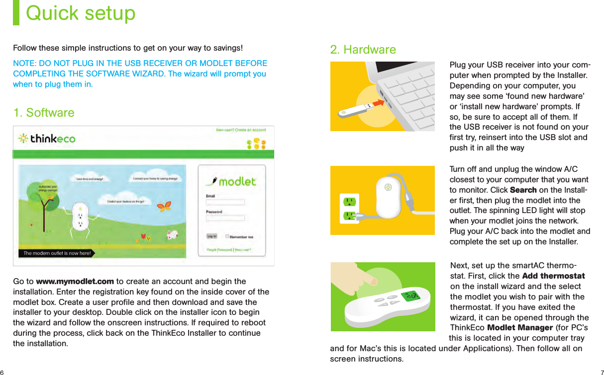 this is located in your computer tray and for Mac’s this is located under Applications). Then follow all on screen instructions. 76Quick setupFollow these simple instructions to get on your way to savings!NOTE: DO NOT PLUG IN THE USB RECEIVER OR MODLET BEFORE COMPLETING THE SOFTWARE WIZARD. The wizard will prompt you when to plug them in.1. Software2. HardwarePlug your USB receiver into your com-puter when prompted by the Installer. Depending on your computer, you may see some ‘found new hardware’ or ‘install new hardware’ prompts. If so, be sure to accept all of them. If the USB receiver is not found on your ﬁrst try, reinsert into the USB slot and push it in all the wayTurn off and unplug the window A/C closest to your computer that you want to monitor. Click Search on the Install-er ﬁrst, then plug the modlet into the outlet. The spinning LED light will stop when your modlet joins the network. Plug your A/C back into the modlet and complete the set up on the Installer.Go to www.mymodlet.com to create an account and begin the installation. Enter the registration key found on the inside cover of the modlet box. Create a user proﬁle and then download and save the installer to your desktop. Double click on the installer icon to begin the wizard and follow the onscreen instructions. If required to reboot during the process, click back on the ThinkEco Installer to continue the installation.Next, set up the smartAC thermo-stat. First, click the Add thermostat on the install wizard and the select the modlet you wish to pair with the thermostat. If you have exited the wizard, it can be opened through the ThinkEco Modlet Manager (for PC’s 
