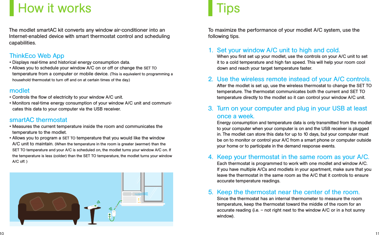 1110How it works TipsThinkEco Web App• Displays real-time and historical energy consumption data. • Allows you to schedule your window A/C on or off or change the SET TO temperature from a computer or mobile device. (This is equivalent to programming a household thermostat to turn off and on at certain times of the day.)modlet• Controls the ow of electricity to your window A/C unit.• Monitors real-time energy consumption of your window A/C unit and communi-cates this data to your computer via the USB receiver. smartAC thermostat • Measures the current temperature inside the room and communicates the temperature to the modlet.• Allows you to program a SET TO temperature that you would like the window A/C unit to maintain. (When the temperature in the room is greater (warmer) than the SET TO temperature and your A/C is scheduled on, the modlet turns your window A/C on. If the temperature is less (colder) than the SET TO temperature, the modlet turns your window A/C off. )1.  Set your window A/C unit to high and cold. When you ﬁrst set up your modlet, use the controls on your A/C unit to set it to a cold temperature and high fan speed. This will help your room cool down and reach your target temperature faster. 2.  Use the wireless remote instead of your A/C controls. After the modlet is set up, use the wireless thermostat to change the SET TO temperature. The thermostat communicates both the current and SET TO temperature directly to the modlet so it can control your window A/C unit. 3.  Turn on your computer and plug in your USB at least  once a week. Energy consumption and temperature data is only transmitted from the modlet to your computer when your computer is on and the USB receiver is plugged in. The modlet can store this data for up to 10 days, but your computer must be on to monitor or control your A/C from a smart phone or computer outside your home or to participate in the demand response events.4.  Keep your thermostat in the same room as your A/C.  Each thermostat is programmed to work with one modlet and window A/C.  If you have multiple A/Cs and modlets in your apartment, make sure that you leave the thermostat in the same room as the A/C that it controls to ensure accurate temperature readings. 5.  Keep the thermostat near the center of the room. Since the thermostat has an internal thermometer to measure the room temperature, keep the thermostat toward the middle of the room for an accurate reading (i.e. – not right next to the window A/C or in a hot sunny window).To maximize the performance of your modlet A/C system, use the following tips.The modlet smartAC kit converts any window air-conditioner into an Internet-enabled device with smart thermostat control and scheduling capabilities.