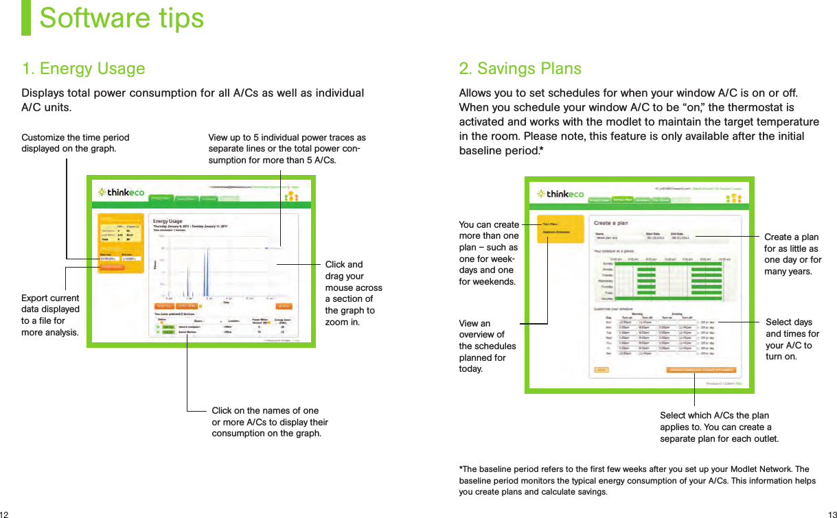 1312Software tipsDisplays total power consumption for all A/Cs as well as individual A/C units.1. Energy UsageCustomize the time period displayed on the graph.View up to 5 individual power traces as separate lines or the total power con-sumption for more than 5 A/Cs.Click and drag your mouse across a section of the graph to zoom in.Click on the names of one or more A/Cs to display their consumption on the graph.Export current data displayed to a ﬁle for more analysis.Allows you to set schedules for when your window A/C is on or off. When you schedule your window A/C to be “on,” the thermostat is activated and works with the modlet to maintain the target temperature in the room. Please note, this feature is only available after the initial baseline period.*2. Savings Plans*The baseline period refers to the ﬁrst few weeks after you set up your Modlet Network. The baseline period monitors the typical energy consumption of your A/Cs. This information helps you create plans and calculate savings.You can create more than one plan – such as one for week-days and one for weekends.View an overview of the schedules planned for today.Create a plan for as little as one day or for many years.Select days and times for your A/C to turn on.Select which A/Cs the plan applies to. You can create a  separate plan for each outlet.