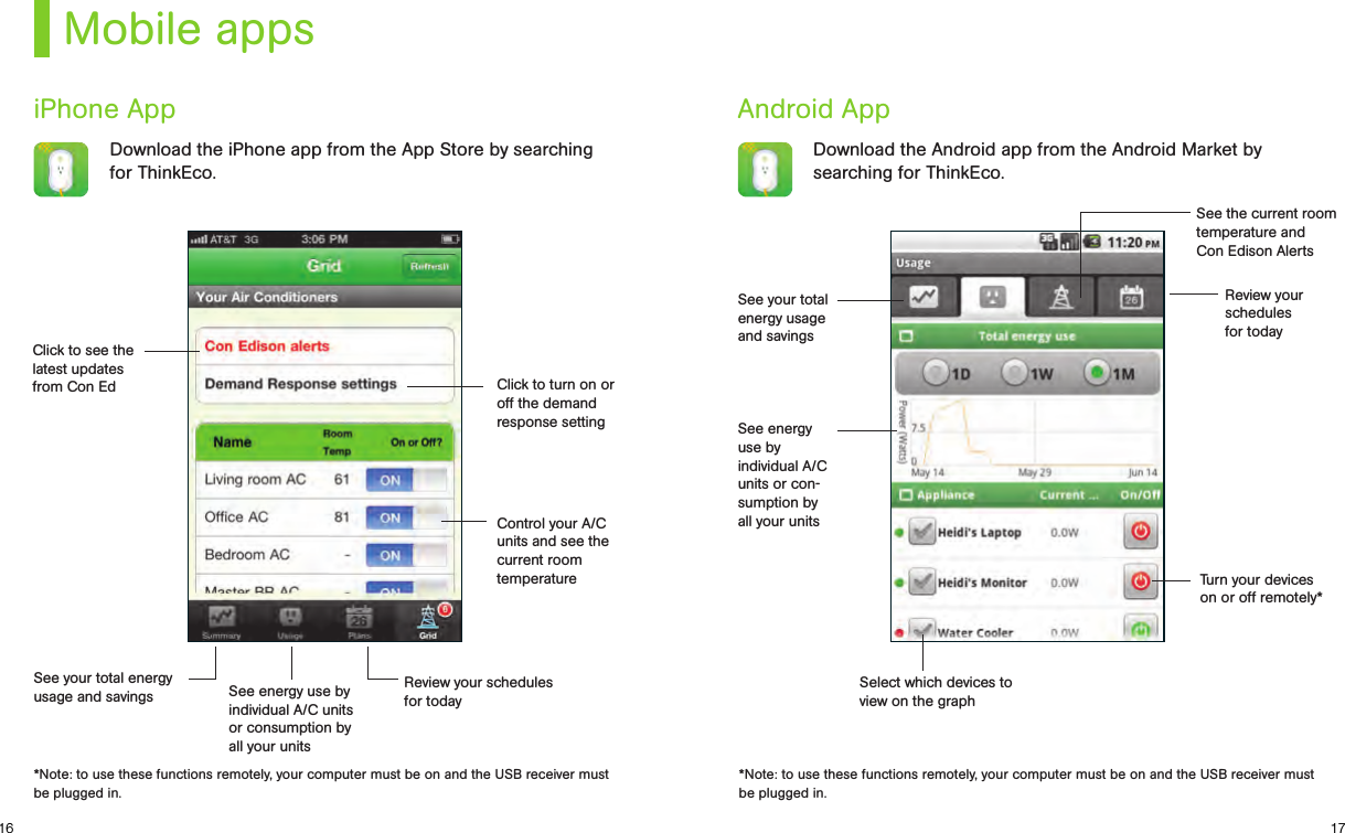 1716Mobile appsiPhone App Android AppDownload the iPhone app from the App Store by searching for ThinkEco.Download the Android app from the Android Market by searching for ThinkEco.Click to see the latest updates from Con EdSee your total energy usage and savingsSee energy  use by individual A/C units or con-sumption by all your unitsControl your A/C units and see the current room temperature Turn your devices on or off remotely*Click to turn on or off the demand response settingReview your schedules  for todaySee the current room temperature and  Con Edison AlertsReview your schedules for todaySee energy use by individual A/C units or consumption by all your unitsSelect which devices to  view on the graphSee your total energyusage and savings*Note: to use these functions remotely, your computer must be on and the USB receiver must be plugged in.*Note: to use these functions remotely, your computer must be on and the USB receiver must be plugged in.