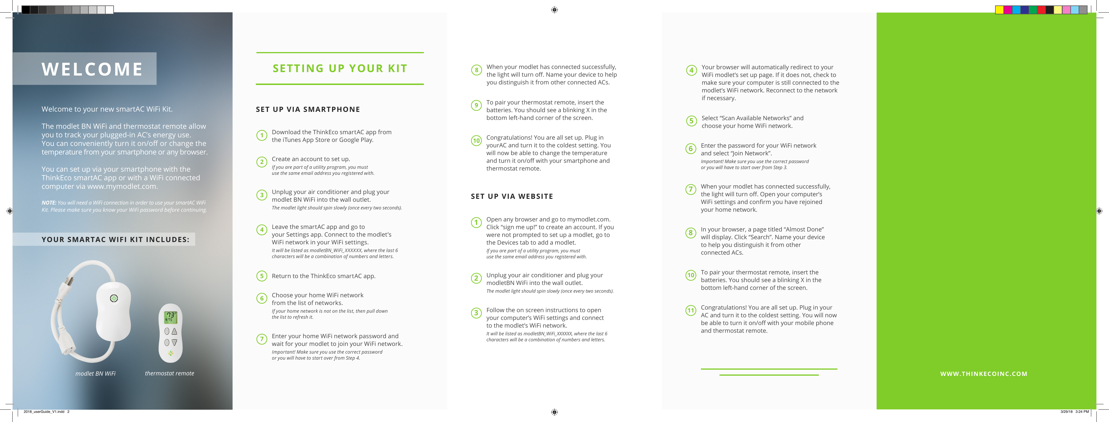 SETTING UP YOUR KITSET UP VIA SMARTPHONESET UP VIA WEBSITE11223344557766889101110Download the ThinkEco smartAC app fromthe iTunes App Store or Google Play.Create an account to set up.If you are part of a utility program, you mustuse the same email address you registered with.Unplug your air conditioner and plug yourmodlet BN WiFi into the wall outlet.The modlet light should spin slowly (once every two seconds).Open any browser and go to mymodlet.com.Click “sign me up!” to create an account. If you were not prompted to set up a modlet, go to  the Devices tab to add a modlet.If you are part of a utility program, you mustuse the same email address you registered with.Leave the smartAC app and go toyour Settings app. Connect to the modlet’sWiFi network in your WiFi settings.It will be listed as modletBN_WiFi_XXXXXX, where the last 6  characters will be a combination of numbers and letters.Unplug your air conditioner and plug your  modletBN WiFi into the wall outlet.The modlet light should spin slowly (once every two seconds).Return to the ThinkEco smartAC app.Follow the on screen instructions to openyour computer’s WiFi settings and connectto the modlet’s WiFi network.It will be listed as modletBN_WiFi_XXXXXX, where the last 6characters will be a combination of numbers and letters.Enter your home WiFi network password andwait for your modlet to join your WiFi network. Important! Make sure you use the correct passwordor you will have to start over from Step 4.Select “Scan Available Networks” and choose your home WiFi network.Choose your home WiFi networkfrom the list of networks.If your home network is not on the list, then pull downthe list to refresh it.Your browser will automatically redirect to your  WiFi modlet’s set up page. If it does not, check to make sure your computer is still connected to the modlet’s WiFi network. Reconnect to the network  if necessary.When your modlet has connected successfully,the light will turn o. Name your device to helpyou distinguish it from other connected ACs.Enter the password for your WiFi networkand select “Join Network”.Important! Make sure you use the correct passwordor you will have to start over from Step 3.To pair your thermostat remote, insert thebatteries. You should see a blinking X in the  bottom left-hand corner of the screen.When your modlet has connected successfully,the light will turn o. Open your computer’sWiFi settings and conrm you have rejoinedyour home network.Congratulations! You are all set up. Plug in  yourAC and turn it to the coldest setting. You  will now be able to change the temperature  and turn it on/o with your smartphone and thermostat remote.Congratulations! You are all set up. Plug in your AC and turn it to the coldest setting. You will now be able to turn it on/o with your mobile phone and thermostat remote.In your browser, a page titled “Almost Done”will display. Click “Search”. Name your device to help you distinguish it from otherconnected ACs.To pair your thermostat remote, insert the batteries. You should see a blinking X in the bottom left-hand corner of the screen.WELCOMEYOUR SMARTAC WIFI KIT INCLUDES:Welcome to your new smartAC WiFi Kit.The modlet BN WiFi and thermostat remote allow you to track your plugged-in AC’s energy use.You can conveniently turn it on/o or change the temperature from your smartphone or any browser.You can set up via your smartphone with the ThinkEco smartAC app or with a WiFi connected computer via www.mymodlet.com.NOTE: You will need a WiFi connection in order to use your smartAC WiFi Kit. Please make sure you know your WiFi password before continuing.WWW.THINKECOINC.COMmodlet BN WiFi thermostat remote2018_userGuide_V1.indd   2 3/29/18   3:24 PM