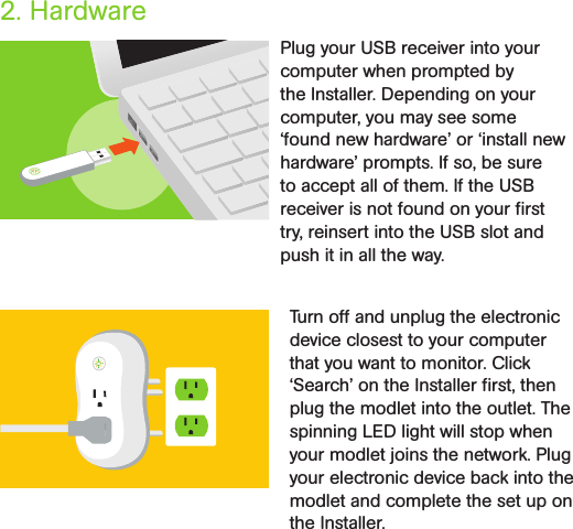 2. HardwarePlug your USB receiver into your computer when prompted by the Installer. Depending on your computer, you may see some ‘found new hardware’ or ‘install new hardware’ prompts. If so, be sure to accept all of them. If the USB receiver is not found on your ﬁrst try, reinsert into the USB slot and push it in all the way. Turn off and unplug the electronic device closest to your computer that you want to monitor. Click ‘Search’ on the Installer ﬁrst, then plug the modlet into the outlet. The spinning LED light will stop when your modlet joins the network. Plug your electronic device back into the modlet and complete the set up on the Installer. 