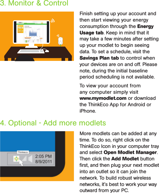 4. Optional - Add more modlets More modlets can be added at any time. To do so, right click on the ThinkEco Icon in your computer tray and select Open Modlet Manager. Then click the Add Modlet button ﬁrst, and then plug your next modlet into an outlet so it can join the network. To build robust wireless networks, it’s best to work your way outward from your PC.Finish setting up your account and then start viewing your energy consumption through the Energy Usage tab. Keep in mind that it may take a few minutes after setting up your modlet to begin seeing data. To set a schedule, visit the Savings Plan tab to control when your devices are on and off. Please note, during the initial baseline period scheduling is not available.To view your account from  any computer simply visit  www.mymodlet.com or download the ThinkEco App for Android or iPhone. 3. Monitor &amp; Control