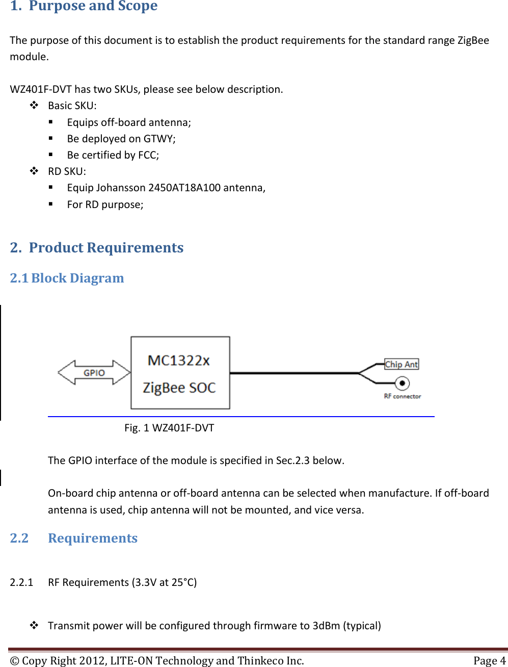 ©  Copy Right 2012, LITE-ON Technology and Thinkeco Inc.  Page 4   1. Purpose and Scope  The purpose of this document is to establish the product requirements for the standard range ZigBee module.   WZ401F-DVT has two SKUs, please see below description.  Basic SKU:   Equips off-board antenna;  Be deployed on GTWY;   Be certified by FCC;  RD SKU:   Equip Johansson 2450AT18A100 antenna,   For RD purpose; 2. Product Requirements 2.1 Block Diagram                      Fig. 1 WZ401F-DVT  The GPIO interface of the module is specified in Sec.2.3 below.   On-board chip antenna or off-board antenna can be selected when manufacture. If off-board antenna is used, chip antenna will not be mounted, and vice versa.  2.2 Requirements  2.2.1 RF Requirements (3.3V at 25°C)   Transmit power will be configured through firmware to 3dBm (typical) 