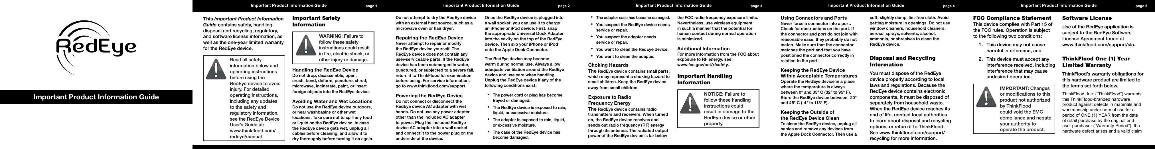page 1 Important Product Information Guide   page 2 Important Product Information Guide   page 3 Important Product Information Guide   page 4 Important Product Information Guide   page 5 Important Product Information Guide  Important Product Information GuideThis Important Product Information Guide contains safety, handling, disposal and recycling, regulatory, and software license information, as well as the one-year limited warranty for the RedEye device.Read all safety information below and operating instructions before using the RedEye device to avoid injury. For detailed operating instructions, including any updates to the safety and regulatory information, see the RedEye Device User&rsquo;s Guide at:  www.thinkﬂood.com/redeye/manualImportant Safety InformationWARNING: Failure to follow these safety instructions could result in ﬁre, electric shock, or other injury or damage.Handling the RedEye Device Do not drop, disassemble, open, crush, bend, deform, puncture, shred, microwave, incinerate, paint, or insert foreign objects into the RedEye device.Avoiding Water and Wet Locations Do not use the RedEye device outdoors, or near washbasins or other wet locations. Take care not to spill any food or liquid on the RedEye device. In case the RedEye device gets wet, unplug all cables before cleaning, and allow it to dry thoroughly before turning it on again. Do not attempt to dry the RedEye device with an external heat source, such as a microwave oven or hair dryer.Repairing the RedEye Device Never attempt to repair or modify the RedEye device yourself. The RedEye device does not contain any user-serviceable parts. If the RedEye device has been submerged in water, punctured, or subjected to a severe fall, return it to ThinkFlood for examination before using. For service information,  go to www.thinkﬂood.com/support.Powering the RedEye Device Do not connect or disconnect the RedEye device AC adapter with wet hands. Do not use any power adapter other than the included AC adapter to power. Plug the included RedEye device AC adapter into a wall socket and connect it to the power plug on the underside of the device.Once the RedEye device is plugged into a wall socket, you can use it to charge an iPhone or iPod device. First, snap the appropriate Universal Dock Adapter into the cavity on the top of the RedEye device. Then slip your iPhone or iPod onto the Apple Dock Connector.The RedEye device may become warm during normal use. Always allow adequate ventilation around the RedEye device and use care when handling. Unplug the RedEye device if any of the following conditions exist:The power cord or plug has become &bull;frayed or damaged.The RedEye device is exposed to rain, &bull;liquid, or excessive moisture.The adapter is exposed to rain, liquid, &bull;or excessive moisture.The case of the RedEye device has &bull;become damaged.The adapter case has become damaged.&bull;You suspect the RedEye device needs &bull;service or repair.You suspect the adapter needs &bull;service or repair.You want to clean the RedEye device.&bull;You want to clean the adapter.&bull;Choking Hazards The RedEye device contains small parts, which may represent a choking hazard to small children. Keep the RedEye device away from small children.Exposure to Radio  Frequency Energy The RedEye device contains radio transmitters and receivers. When turned on, the RedEye device receives and sends out radio frequency (RF) energy through its antenna. The radiated output power of the RedEye device is far below the FCC radio frequency exposure limits. Nevertheless, use wireless equipment in such a manner that the potential for human contact during normal operation is minimized.Additional Information For more information from the FCC about exposure to RF energy, see:  www.fcc.gov/oet/rfsafety.Important Handling InformationNOTICE: Failure to follow these handling instructions could result in damage to the RedEye device or other property.Using Connectors and Ports Never force a connector into a port. Check for obstructions on the port. If the connector and port do not join with reasonable ease, they probably do not match. Make sure that the connector matches the port and that you have positioned the connector correctly in relation to the port.Keeping the RedEye Device  Within Acceptable Temperatures Operate the RedEye device in a place where the temperature is always between 0&deg; and 35&deg; C (32&deg; to 95&deg; F). Store the RedEye device between -20&deg; and 45&deg; C (-4&deg; to 113&deg; F).Keeping the Outside of  the RedEye Device Clean To clean the RedEye device, unplug all cables and remove any devices from the Apple Dock Connector. Then use a soft, slightly damp, lint-free cloth. Avoid getting moisture in openings. Do not use window cleaners, household cleaners, aerosol sprays, solvents, alcohol, ammonia, or abrasives to clean the RedEye device.Disposal and Recycling InformationYou must dispose of the RedEye device properly according to local laws and regulations. Because the RedEye device contains electronic components, it must be disposed of separately from household waste. When the RedEye device reaches its end of life, contact local authorities to learn about disposal and recycling options, or return it to ThinkFlood. See www.thinkﬂood.com/support/recycling for more information.FCC Compliance Statement This device complies with Part 15 of the FCC rules. Operation is subject to the following two conditions: This device may not cause 1. harmful interference, and This device must accept any 2. interference received, including interference that may cause undesired operation.IMPORTANT: Changes or modiﬁcations to this product not authorized by ThinkFlood could void the EMC compliance and negate your authority to operate the product.Software LicenseUse of the RedEye application is subject to the RedEye Software License Agreement found at  www.thinkﬂood.com/support/sla.ThinkFlood One (1) Year Limited WarrantyThinkFlood&rsquo;s warranty obligations for this hardware product are limited to the terms set forth below.ThinkFlood,Inc.(&ldquo;ThinkFlood&rdquo;)warrantsthisThinkFlood-brandedhardwareproductagainstdefectsinmaterialsandworkmanshipundernormaluseforaperiodofONE(1)YEARfromthedateofretailpurchasebytheoriginalend-userpurchaser(&ldquo;WarrantyPeriod&rdquo;).Ifahardwaredefectarisesandavalidclaim