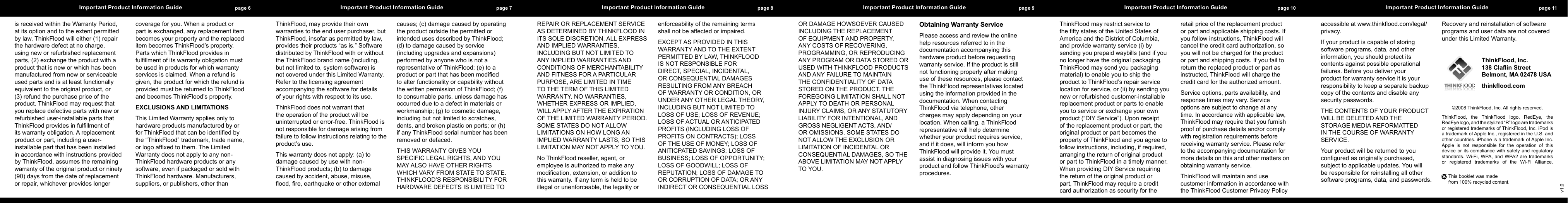 page 6 Important Product Information Guide   page 7 Important Product Information Guide   page 8 Important Product Information Guide   page 9 Important Product Information Guide   page 10 Important Product Information Guide   page 11 Important Product Information Guide  isreceivedwithintheWarrantyPeriod,atitsoptionandtotheextentpermittedbylaw,ThinkFloodwilleither(1)repairthehardwaredefectatnocharge,usingneworrefurbishedreplacementparts,(2)exchangetheproductwithaproductthatisneworwhichhasbeenmanufacturedfromneworserviceableusedpartsandisatleastfunctionallyequivalenttotheoriginalproduct,or(3)refundthepurchasepriceoftheproduct.ThinkFloodmayrequestthatyoureplacedefectivepartswithneworrefurbisheduser-installablepartsthatThinkFloodprovidesinfulllmentofitswarrantyobligation.Areplacementproductorpart,includingauser-installablepartthathasbeeninstalledinaccordancewithinstructionsprovidedbyThinkFlood,assumestheremainingwarrantyoftheoriginalproductorninety(90)daysfromthedateofreplacementorrepair,whicheverprovideslongercoverageforyou.Whenaproductorpartisexchanged,anyreplacementitembecomesyourpropertyandthereplaceditembecomesThinkFlood&rsquo;sproperty.PartswhichThinkFloodprovidesinfulllmentofitswarrantyobligationmustbeusedinproductsforwhichwarrantyservicesisclaimed.Whenarefundisgiven,theproductforwhichtherefundisprovidedmustbereturnedtoThinkFloodandbecomesThinkFlood&rsquo;sproperty.EXCLUSIONS AND LIMITATIONSThisLimitedWarrantyappliesonlytohardwareproductsmanufacturedbyorforThinkFloodthatcanbeidentiedbythe&ldquo;ThinkFlood&rdquo;trademark,tradename,orlogoafxedtothem.TheLimitedWarrantydoesnotapplytoanynon-ThinkFloodhardwareproductsoranysoftware,evenifpackagedorsoldwithThinkFloodhardware.Manufacturers,suppliers,orpublishers,otherthanThinkFlood,mayprovidetheirownwarrantiestotheenduserpurchaser,butThinkFlood,insofaraspermittedbylaw,providestheirproducts&ldquo;asis.&rdquo;SoftwaredistributedbyThinkFloodwithorwithouttheThinkFloodbrandname(including,butnotlimitedto,systemsoftware)isnotcoveredunderthisLimitedWarranty.Refertothelicensingagreementaccompanyingthesoftwarefordetailsofyourrightswithrespecttoitsuse.ThinkFlooddoesnotwarrantthattheoperationoftheproductwillbeuninterruptedorerror-free.ThinkFloodisnotresponsiblefordamagearisingfromfailuretofollowinstructionsrelatingtotheproduct&rsquo;suse.Thiswarrantydoesnotapply:(a)todamagecausedbyusewithnon-ThinkFloodproducts;(b)todamagecausedbyaccident,abuse,misuse,ood,re,earthquakeorotherexternalcauses;(c)damagecausedbyoperatingtheproductoutsidethepermittedorintendedusesdescribedbyThinkFlood;(d)todamagecausedbyservice(includingupgradesandexpansions)performedbyanyonewhoisnotarepresentativeofThinkFlood;(e)toaproductorpartthathasbeenmodiedtoalterfunctionalityorcapabilitywithoutthewrittenpermissionofThinkFlood;(f)toconsumableparts,unlessdamagehasoccurredduetoadefectinmaterialsorworkmanship;(g)tocosmeticdamage,includingbutnotlimitedtoscratches,dents,andbrokenplasticonports;or(h)ifanyThinkFloodserialnumberhasbeenremovedordefaced.THISWARRANTYGIVESYOUSPECIFICLEGALRIGHTS,ANDYOUMAYALSOHAVEOTHERRIGHTSWHICHVARYFROMSTATETOSTATE.THINKFLOOD&rsquo;SRESPONSIBILITYFORHARDWAREDEFECTSISLIMITEDTOREPAIRORREPLACEMENTSERVICEASDETERMINEDBYTHINKFLOODINITSSOLEDISCRETION.ALLEXPRESSANDIMPLIEDWARRANTIES,INCLUDINGBUTNOTLIMITEDTOANYIMPLIEDWARRANTIESANDCONDITIONSOFMERCHANTABILITYANDFITNESSFORAPARTICULARPURPOSE,ARELIMITEDINTIMETOTHETERMOFTHISLIMITEDWARRANTY.NOWARRANTIES,WHETHEREXPRESSORIMPLIED,WILLAPPLYAFTERTHEEXPIRATIONOFTHELIMITEDWARRANTYPERIOD.SOMESTATESDONOTALLOWLIMITATIONSONHOWLONGANIMPLIEDWARRANTYLASTS,SOTHISLIMITATIONMAYNOTAPPLYTOYOU.NoThinkFloodreseller,agent,oremployeeisauthorizedtomakeanymodication,extension,oradditiontothiswarranty.Ifanytermisheldtobeillegalorunenforceable,thelegalityorenforceabilityoftheremainingtermsshallnotbeaffectedorimpaired.EXCEPTASPROVIDEDINTHISWARRANTYANDTOTHEEXTENTPERMITTEDBYLAW,THINKFLOODISNOTRESPONSIBLEFORDIRECT,SPECIAL,INCIDENTAL,ORCONSEQUENTIALDAMAGESRESULTINGFROMANYBREACHOFWARRANTYORCONDITION,ORUNDERANYOTHERLEGALTHEORY,INCLUDINGBUTNOTLIMITEDTOLOSSOFUSE;LOSSOFREVENUE;LOSSOFACTUALORANTICIPATEDPROFITS(INCLUDINGLOSSOFPROFITSONCONTRACTS);LOSSOFTHEUSEOFMONEY;LOSSOFANITICPATEDSAVINGS;LOSSOFBUSINESS;LOSSOFOPPORTUNITY;LOSSOFGOODWILL;LOSSOFREPUTATION;LOSSOFDAMAGETOORCORRUPTIONOFDATA;ORANYINDIRECTORCONSEQUENTIALLOSSORDAMAGEHOWSOEVERCAUSEDINCLUDINGTHEREPLACEMENTOFEQUIPMENTANDPROPERTY,ANYCOSTSOFRECOVERING,PROGRAMMING,ORREPRODUCINGANYPROGRAMORDATASTOREDORUSEDWITHTHINKFLOODPRODUCTSANDANYFAILURETOMAINTAINTHECONFIDENTIALITYOFDATASTOREDONTHEPRODUCT.THEFOREGOINGLIMITATIONSHALLNOTAPPLYTODEATHORPERSONALINJURYCLAIMS,ORANYSTATUTORYLIABILITYFORINTENTIONAL,ANDGROSSNEGLIGENTACTS,AND/OROMISSIONS.SOMESTATESDONOTALLOWTHEEXCLUSIONORLIMITATIONOFINCIDENTALORCONSEQUENTIALDAMAGES,SOTHEABOVELIMITATIONMAYNOTAPPLYTOYOU.Obtaining Warranty ServicePleaseaccessandreviewtheonlinehelpresourcesreferredtointhedocumentationaccompanyingthishardwareproductbeforerequestingwarrantyservice.Iftheproductisstillnotfunctioningproperlyaftermakinguseoftheseresources,pleasecontacttheThinkFloodrepresentativeslocatedusingtheinformationprovidedinthedocumentation.WhencontactingThinkFloodviatelephone,otherchargesmayapplydependingonyourlocation.Whencalling,aThinkFloodrepresentativewillhelpdeterminewhetheryourproductrequiresservice,andifitdoes,willinformyouhowThinkFloodwillprovideit.YoumustassistindiagnosingissueswithyourproductandfollowThinkFlood&rsquo;swarrantyprocedures.ThinkFloodmayrestrictservicetotheftystatesoftheUnitedStatesofAmericaandtheDistrictofColumbia,andprovidewarrantyservice(i)bysendingyouprepaidwaybills(andifyounolongerhavetheoriginalpackaging,ThinkFloodmaysendyoupackagingmaterial)toenableyoutoshiptheproducttoThinkFlood&rsquo;srepairservicelocationforservice,or(ii)bysendingyouneworrefurbishedcustomer-installablereplacementproductorpartstoenableyoutoserviceorexchangeyourownproduct(&ldquo;DIYService&rdquo;).Uponreceiptofthereplacementproductorpart,theoriginalproductorpartbecomesthepropertyofThinkFloodandyouagreetofollowinstructions,including,ifrequired,arrangingthereturnoforiginalproductorparttoThinkFloodinatimelymanner.WhenprovidingDIYServicerequiringthereturnoftheoriginalproductorpart,ThinkFloodmayrequireacreditcardauthorizationassecurityfortheretailpriceofthereplacementproductorpartandapplicableshippingcosts.Ifyoufollowinstructions,ThinkFloodwillcancelthecreditcardauthorization,soyouwillnotbechargedfortheproductorpartandshippingcosts.Ifyoufailtoreturnthereplacedproductorpartasinstructed,ThinkFloodwillchargethecreditcardfortheauthorizedamount.Serviceoptions,partsavailability,andresponsetimesmayvary.Serviceoptionsaresubjecttochangeatanytime.Inaccordancewithapplicablelaw,ThinkFloodmayrequirethatyoufurnishproofofpurchasedetailsand/orcomplywithregistrationrequirementsbeforereceivingwarrantyservice.Pleaserefertotheaccompanyingdocumentationformoredetailsonthisandothermattersonobtainingwarrantyservice.ThinkFloodwillmaintainandusecustomerinformationinaccordancewiththeThinkFloodCustomerPrivacyPolicyaccessibleatwww.thinkood.com/legal/privacy.Ifyourproductiscapableofstoringsoftwareprograms,data,andotherinformation,youshouldprotectitscontentsagainstpossibleoperationalfailures.Beforeyoudeliveryourproductforwarrantyserviceitisyourresponsibilitytokeepaseparatebackupcopyofthecontentsanddisableanysecuritypasswords.THECONTENTSOFYOURPRODUCTWILLBEDELETEDANDTHESTORAGEMEDIAREFORMATTEDINTHECOURSEOFWARRANTYSERVICE.Yourproductwillbereturnedtoyouconguredasoriginallypurchased,subjecttoapplicableupdates.Youwillberesponsibleforreinstallingallothersoftwareprograms,data,andpasswords.RecoveryandreinstallationofsoftwareprogramsanduserdataarenotcoveredunderthisLimitedWarranty. ThinkFlood, Inc. 138 Clain Street Belmont, MA 02478 USAthinkood.com&copy;2008ThinkFlood,Inc.Allrightsreserved.ThinkFlood, the ThinkFlood logo, RedEye, theRedEyelogo,andthestylized&ldquo;R&rdquo;logoaretrademarksorregisteredtrademarksofThinkFlood,Inc.iPodisatrademarkofAppleInc.,registeredintheU.S.andothercountries.iPhoneisatrademarkofAppleInc.Apple is not responsible for the operation of thisdeviceoritscompliancewith safety and regulatorystandards.Wi-Fi, WPA,and WPA2are trademarksor registered trademarks of the Wi-Fi Alliance.v1.0Thisbookletwasmadefrom100%recycledcontent.