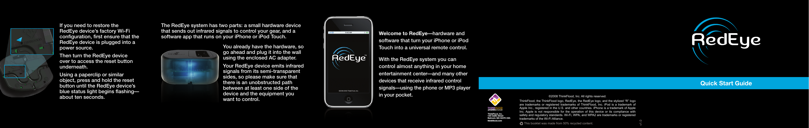 Quick Start GuideIf you need to restore the RedEye device’s factory Wi-Fi configuration, first ensure that the RedEye device is plugged into a power source.Then turn the RedEye device over to access the reset button underneath. Using a paperclip or similar object, press and hold the reset button until the RedEye device’s blue status light begins flashing—about ten seconds.The RedEye system has two parts: a small hardware device that sends out infrared signals to control your gear, and a software app that runs on your iPhone or iPod Touch. You already have the hardware, so go ahead and plug it into the wall using the enclosed AC adapter. Your RedEye device emits infrared signals from its semi-transparent sides, so please make sure that there is an unobstructed path between at least one side of the device and the equipment you want to control.Welcome to RedEye—hardware and software that turn your iPhone or iPod Touch into a universal remote control. With the RedEye system you can control almost anything in your home entertainment center—and many other devices that receive infrared control signals—using the phone or MP3 player in your pocket. ThinkFlood, Inc.138 Claflin StreetBelmont, MA 02478 USAthinkflood.com©2008 ThinkFlood, Inc. All rights reserved.ThinkFlood, the ThinkFlood logo, RedEye, the RedEye logo, and the stylized “R” logo are trademarks or registered trademarks of ThinkFlood, Inc. iPod is a trademark of Apple Inc., registered in the U.S. and other countries. iPhone is a trademark of Apple Inc. Apple is not responsible for the operation of this device or its compliance with safety and regulatory standards. Wi-Fi, WPA, and WPA2 are trademarks or registered trademarks of the Wi-Fi Alliance.v1.0This booklet was made from 50% recycled content.