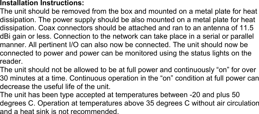 Installation Instructions: The unit should be removed from the box and mounted on a metal plate for heat dissipation. The power supply should be also mounted on a metal plate for heat dissipation. Coax connectors should be attached and ran to an antenna of 11.5 dBi gain or less. Connection to the network can take place in a serial or parallel manner. All pertinent I/O can also now be connected. The unit should now be connected to power and power can be monitored using the status lights on the reader. The unit should not be allowed to be at full power and continuously “on” for over 30 minutes at a time. Continuous operation in the “on” condition at full power can decrease the useful life of the unit. The unit has been type accepted at temperatures between -20 and plus 50 degrees C. Operation at temperatures above 35 degrees C without air circulation and a heat sink is not recommended. Model Number ALR-9900Model Number ALR-9900