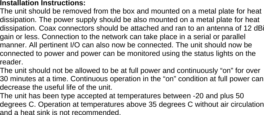 Installation Instructions:  The unit should be removed from the box and mounted on a metal plate for heat dissipation. The power supply should be also mounted on a metal plate for heat dissipation. Coax connectors should be attached and ran to an antenna of 12 dBi gain or less. Connection to the network can take place in a serial or parallel manner. All pertinent I/O can also now be connected. The unit should now be connected to power and power can be monitored using the status lights on the reader.  The unit should not be allowed to be at full power and continuously “on” for over 30 minutes at a time. Continuous operation in the “on” condition at full power can decrease the useful life of the unit.  The unit has been type accepted at temperatures between -20 and plus 50 degrees C. Operation at temperatures above 35 degrees C without air circulation and a heat sink is not recommended.     Model Number ALR-9900   Model Number ALR-9900                                