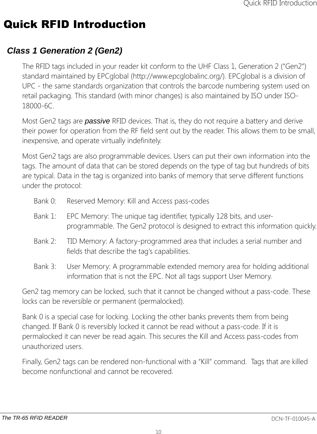  Quick RFID Introduction Quick RFID IntroductionClass 1 Generation 2 (Gen2)The RFID tags included in your reader kit conform to the UHF Class 1, Generation 2 (“Gen2”) standard maintained by EPCglobal (http://www.epcglobalinc.org/). EPCglobal is a division of UPC - the same standards organization that controls the barcode numbering system used on retail packaging. This standard (with minor changes) is also maintained by ISO under ISO-18000-6C.Most Gen2 tags are passive RFID devices. That is, they do not require a battery and derive their power for operation from the RF field sent out by the reader. This allows them to be small,inexpensive, and operate virtually indefinitely. Most Gen2 tags are also programmable devices. Users can put their own information into the tags. The amount of data that can be stored depends on the type of tag but hundreds of bits are typical. Data in the tag is organized into banks of memory that serve different functions under the protocol:Bank 0: Reserved Memory: Kill and Access pass-codesBank 1: EPC Memory: The unique tag identifier, typically 128 bits, and user-programmable. The Gen2 protocol is designed to extract this information quickly.Bank 2: TID Memory: A factory-programmed area that includes a serial number and fields that describe the tag&apos;s capabilities. Bank 3: User Memory: A programmable extended memory area for holding additional information that is not the EPC. Not all tags support User Memory.Gen2 tag memory can be locked, such that it cannot be changed without a pass-code. These locks can be reversible or permanent (permalocked). Bank 0 is a special case for locking. Locking the other banks prevents them from being changed. If Bank 0 is reversibly locked it cannot be read without a pass-code. If it is permalocked it can never be read again. This secures the Kill and Access pass-codes from unauthorized users. Finally, Gen2 tags can be rendered non-functional with a “Kill” command.  Tags that are killed become nonfunctional and cannot be recovered.The TR-65 RFID READER DCN-TF-010045-A10
