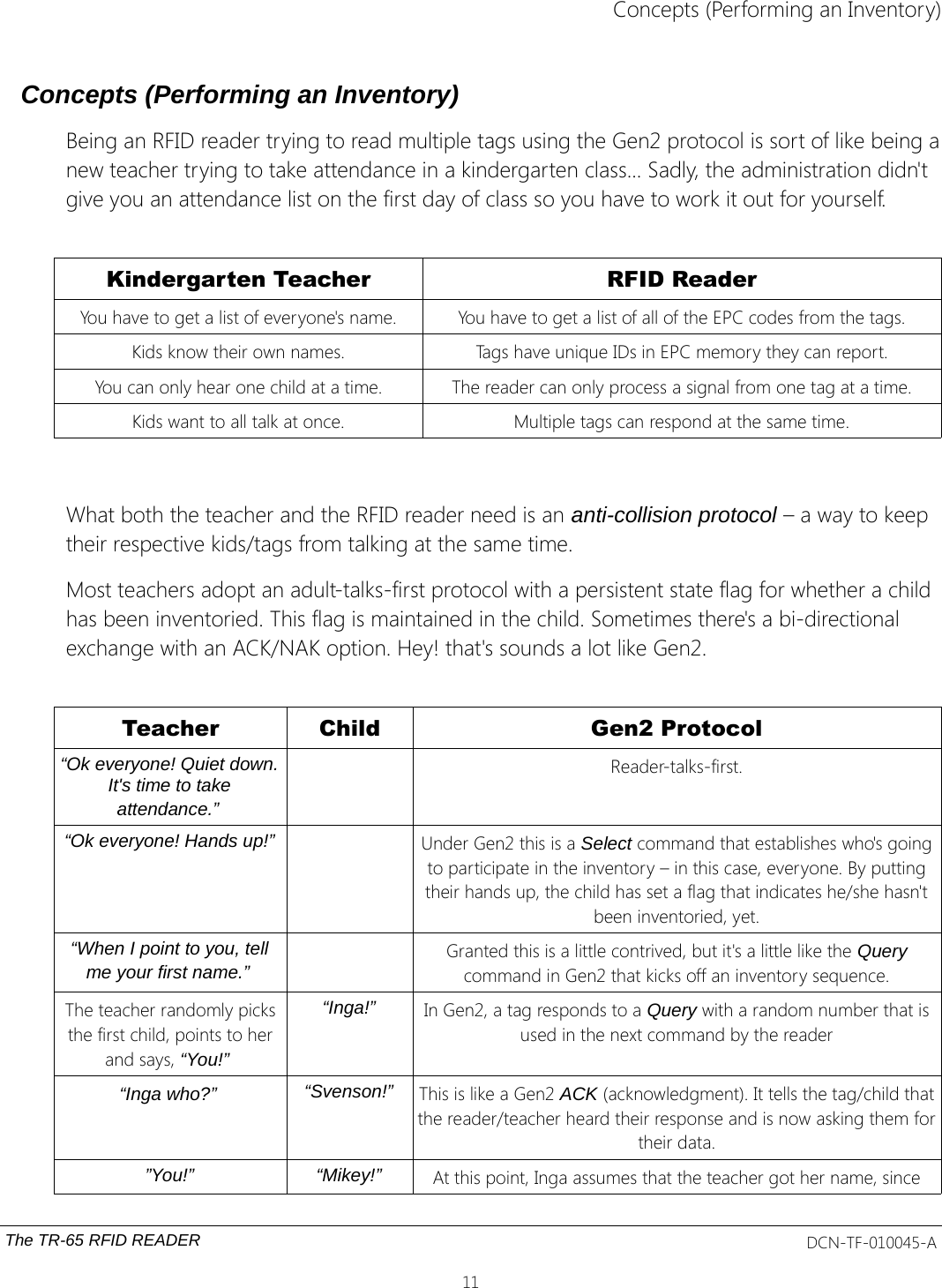 Concepts (Performing an Inventory)Concepts (Performing an Inventory)Being an RFID reader trying to read multiple tags using the Gen2 protocol is sort of like being anew teacher trying to take attendance in a kindergarten class... Sadly, the administration didn&apos;t give you an attendance list on the first day of class so you have to work it out for yourself.Kindergarten Teacher RFID ReaderYou have to get a list of everyone&apos;s name. You have to get a list of all of the EPC codes from the tags.Kids know their own names. Tags have unique IDs in EPC memory they can report.You can only hear one child at a time. The reader can only process a signal from one tag at a time.Kids want to all talk at once. Multiple tags can respond at the same time.What both the teacher and the RFID reader need is an anti-collision protocol – a way to keep their respective kids/tags from talking at the same time. Most teachers adopt an adult-talks-first protocol with a persistent state flag for whether a child has been inventoried. This flag is maintained in the child. Sometimes there&apos;s a bi-directional exchange with an ACK/NAK option. Hey! that&apos;s sounds a lot like Gen2.Teacher Child Gen2 Protocol“Ok everyone! Quiet down.It&apos;s time to takeattendance.” Reader-talks-first.“Ok everyone! Hands up!” Under Gen2 this is a Select command that establishes who&apos;s goingto participate in the inventory – in this case, everyone. By puttingtheir hands up, the child has set a flag that indicates he/she hasn&apos;tbeen inventoried, yet.“When I point to you, tellme your first name.” Granted this is a little contrived, but it&apos;s a little like the Querycommand in Gen2 that kicks off an inventory sequence.The teacher randomly picksthe first child, points to herand says, “You!” “Inga!” In Gen2, a tag responds to a Query with a random number that isused in the next command by the reader“Inga who?” “Svenson!” This is like a Gen2 ACK (acknowledgment). It tells the tag/child thatthe reader/teacher heard their response and is now asking them fortheir data.”You!” “Mikey!” At this point, Inga assumes that the teacher got her name, sinceThe TR-65 RFID READER DCN-TF-010045-A11