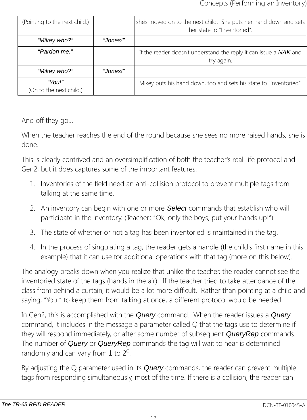 Concepts (Performing an Inventory)(Pointing to the next child.) she&apos;s moved on to the next child.  She puts her hand down and setsher state to “Inventoried”.“Mikey who?” “Jones!”“Pardon me.” If the reader doesn&apos;t understand the reply it can issue a NAK andtry again.“Mikey who?” “Jones!”“You!”(On to the next child.)Mikey puts his hand down, too and sets his state to “Inventoried”.And off they go...When the teacher reaches the end of the round because she sees no more raised hands, she isdone.This is clearly contrived and an oversimplification of both the teacher&apos;s real-life protocol and Gen2, but it does captures some of the important features:1. Inventories of the field need an anti-collision protocol to prevent multiple tags from talking at the same time.2. An inventory can begin with one or more Select commands that establish who will participate in the inventory. (Teacher: “Ok, only the boys, put your hands up!”)3. The state of whether or not a tag has been inventoried is maintained in the tag.4. In the process of singulating a tag, the reader gets a handle (the child&apos;s first name in this example) that it can use for additional operations with that tag (more on this below). The analogy breaks down when you realize that unlike the teacher, the reader cannot see the inventoried state of the tags (hands in the air).  If the teacher tried to take attendance of the class from behind a curtain, it would be a lot more difficult.  Rather than pointing at a child andsaying, “You!” to keep them from talking at once, a different protocol would be needed.In Gen2, this is accomplished with the Query command.  When the reader issues a Query command, it includes in the message a parameter called Q that the tags use to determine if they will respond immediately, or after some number of subsequent QueryRep commands. The number of Query or QueryRep commands the tag will wait to hear is determined randomly and can vary from 1 to 2Q.  By adjusting the Q parameter used in its Query commands, the reader can prevent multiple tags from responding simultaneously, most of the time. If there is a collision, the reader can The TR-65 RFID READER DCN-TF-010045-A12