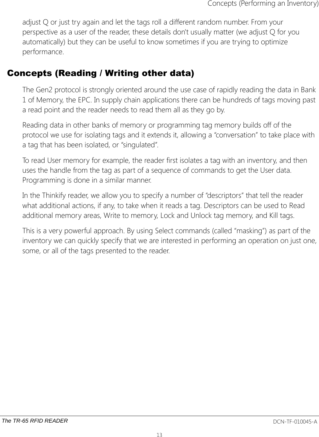 Concepts (Performing an Inventory)adjust Q or just try again and let the tags roll a different random number. From your perspective as a user of the reader, these details don&apos;t usually matter (we adjust Q for you automatically) but they can be useful to know sometimes if you are trying to optimize performance.Concepts (Reading / Writing other data)The Gen2 protocol is strongly oriented around the use case of rapidly reading the data in Bank 1 of Memory, the EPC. In supply chain applications there can be hundreds of tags moving past a read point and the reader needs to read them all as they go by.Reading data in other banks of memory or programming tag memory builds off of the protocol we use for isolating tags and it extends it, allowing a “conversation” to take place with a tag that has been isolated, or “singulated”.To read User memory for example, the reader first isolates a tag with an inventory, and then uses the handle from the tag as part of a sequence of commands to get the User data. Programming is done in a similar manner.In the Thinkify reader, we allow you to specify a number of “descriptors” that tell the reader what additional actions, if any, to take when it reads a tag. Descriptors can be used to Read additional memory areas, Write to memory, Lock and Unlock tag memory, and Kill tags.This is a very powerful approach. By using Select commands (called “masking”) as part of the inventory we can quickly specify that we are interested in performing an operation on just one,some, or all of the tags presented to the reader.The TR-65 RFID READER DCN-TF-010045-A13